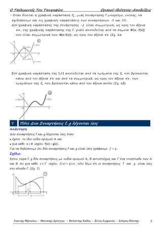 Ο Τσελεµεντές Του Τποψηφίου Ορισµοί-Ιδιότητες-Αποδείξεις
Γιάννης Μήταλας - Θανάσης Δρούγας - Βαλάντης Χάδος - Ξένος Γερμανός - Σπύρος Πάτσης 3
- Όταν δίνεται η γραφική παράσταση f
C , µιας συνάρτησης f µπορούµε, επίσης, να
σχεδιάσουµε και τις γραφικές παραστάσεις των συναρτήσεων f− και | f|.
α)Η γραφική παράστασης της συνάρτησης − f είναι συµµετρική, ως προς τον άξονα
x x′ , της γραφικής παράστασης της f, γιατί αποτελείται από τα σηµεία M (x, f(x))′ −
που είναι συµµετρικά των M(x,f(x)) , ως προς τον άξονα x x′ (Σχ. 6α.
β)Η γραφική παράσταση της | |f αποτελείται από τα τµήµατα της f
C που βρίσκονται
πάνω από τον άξονα x x′ και από τα συµµετρικά, ως προς τον άξονα x x′ , των
τµηµάτων της f
C που βρίσκονται κάτω από τον άξονα αυτόν (Σχ. 6β)
7 Πότε ∆υο Συναρτήσεις f, g λέγονται ίσες
Απάντηση
∆ύο συναρτήσεις f και g λέγονται ίσες όταν:
• έχουν το ίδιο πεδίο ορισµού Α και
• για κάθε x A∈ ισχύει f(x) g(x)= .
Για να δηλώσουµε ότι δύο συναρτήσεις f και g είναι ίσες γράφουµε f g= .
Σχόλιο:
Έστω τώρα f, g δύο συναρτήσεις µε πεδία ορισµού Α, Β αντιστοίχως και Γ ένα υποσύνολο των Α
και Β. Αν για κάθε x Γ∈ ισχύει ( ) ( )f x g x= , τότε λέµε ότι οι συναρτήσεις f και g είναι ίσες
στο σύνολο Γ. (Σχ. 7)
O
y
x
6α
Μ΄(x,−f(x))
y=f(x)
y=−f(x)
Μ(x,f(x))
O
y
x
6β
y=f(x)y=| f(x)|
x
y
Ο
Γ
A
B
7
 