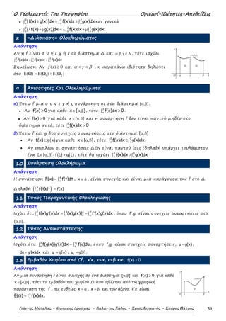 Ο Τσελεµεντές Του Τποψηφίου Ορισµοί-Ιδιότητες-Αποδείξεις
Γιάννης Μήταλας - Θανάσης Δρούγας - Βαλάντης Χάδος - Ξένος Γερμανός - Σπύρος Πάτσης 39
• [f(x) g(x)]dx f(x)dx g(x)dx
β β β
α α α
± = ±∫ ∫ ∫ και γενικά
• [ f(x) g(x)]dx f(x)dx g(x)dx
β β β
α α α
λ + µ = λ + µ∫ ∫ ∫
8 «∆ιάσπαση» Ολοκληρώµατος
Απάντηση
Αν η f είναι σ υ ν ε χ ή ς σε διάστηµα ∆ και , ,α β γ ∈ ∆ , τότε ισχύει
f(x)dx f(x)dx f(x)dxβ γ β
α α γ
= +∫ ∫ ∫
Σηµείωση: Αν ( ) 0f x ≥ και α γ β< < , η παραπάνω ιδιότητα δηλώνει
ότι: 1 2( ) ( ) ( )Ε Ω = Ε Ω + Ε Ω
9 Ανισότητες Και Ολοκληρώµατα
Απάντηση
α) Έστω f µια σ υ ν ε χ ή ς συνάρτηση σε ένα διάστηµα [ , ]α β .
• Αν f(x) 0≥ για κάθε x [ , ]∈ α β , τότε f(x)dx 0
β
α
≥∫ .
• Αν f(x) 0≥ για κάθε x [ , ]∈ α β και η συνάρτηση f δεν είναι παντού µηδέν στο
διάστηµα αυτό, τότε f(x)dx 0
β
α
>∫ .
β) Έστω f και g δυο συνεχείς συναρτήσεις στο διάστηµα [ , ]α β
• Αν ( )xf(x) g≥ για κάθε x [ , ]∈ α β , τότε f(x)dx g(x)dx
β β
α α
≥∫ ∫ .
• Αν επιπλέον οι συναρτήσεις ∆ΕΝ είναι παντού ίσες (δηλαδή υπάρχει τουλάχιστον
ένα ( ) ( )[ , ] : f gξ ≠ ξξ∈ α β , τότε θα ισχύει f(x)dx g(x)dx
β β
α α
>∫ ∫
10 Συνάρτηση Ολοκλήρωµα
Απάντηση
Η συνάρτηση
x
F(x) f(t)dtα
= ∫ , x ∈ ∆ , είναι συνεχής και είναι µια παράγουσα της f στο ∆.
∆ηλαδή ( )x
f(x)f(t)dtα
′
=∫
11 Τύπος Παραγοντικής Ολοκλήρωσης
Απάντηση
Ισχύει ότι: f(x)g (x)dx [f(x)g(x)] f (x)g(x)dx
β ββ
αα α
′ ′= −∫ ∫ , όπου f ,g′ ′ είναι συνεχείς συναρτήσεις στο
[ , ]α β .
12 Τύπος Αντικατάστασης
Απάντηση
Ισχύει ότι: 2
1
u
u
f(g(x))g (x)dx f(u)du
β
α
′ =∫ ∫ , όπου f,g′ είναι συνεχείς συναρτήσεις, u g(x)= ,
du g (x)dx′= και 1
u g( )= α , 2
u g( )= β .
13 Εµβαδόν Χωρίου από Cf, x’x, x=α, x=β και ≥f(x) 0
Απάντηση
Αν µια συνάρτηση f είναι συνεχής σε ένα διάστηµα [ , ]α β και f(x) 0≥ για κάθε
x [ , ]∈ α β , τότε το εµβαδόν του χωρίου Ω που ορίζεται από τη γραφική
παράσταση της f , τις ευθείες x = α , x = β και τον άξονα x x′ είναι
E( ) f(x)dx
β
α
Ω = ∫ .
βγα
Ω2Ω1
O x
y=f(x)
y
β
Ω
αO
x
y=f(x)
y
 