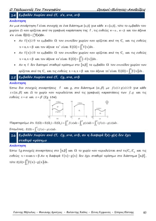 Ο Τσελεµεντές Του Τποψηφίου Ορισµοί-Ιδιότητες-Αποδείξεις
Γιάννης Μήταλας - Θανάσης Δρούγας - Βαλάντης Χάδος - Ξένος Γερμανός - Σπύρος Πάτσης 40
14 Εµβαδόν Χωρίου από Cf, x’x, x=α, x=β
Απάντηση
Αν µια συνάρτηση f είναι συνεχής σε ένα διάστηµα [ , ]α β για κάθε x [ , ]∈ α β , τότε το εµβαδόν του
χωρίου Ω που ορίζεται από τη γραφική παράσταση της f , τις ευθείες x = α , x = β και τον άξονα
x x′ είναι E( ) f(x)dx
β
α
Ω = ∫ .
• Αν ( )f x 0≥ το εµβαδόν Ω του επιπέδου χωρίου που ορίζεται από τη fC και τις ευθείες
x α,x β= = και τον άξονα xx′ είναι ( ) ( )
β
α
E f x dxΩ = ∫ .
• Αν ( )f x 0≤ το εµβαδόν Ω του επιπέδου χωρίου που ορίζεται από τη fC και τις ευθείες
x α,x β= = και τον άξονα xx′είναι ( ) ( )( )
β
α
E f x dxΩ = −∫ .
• Αν η f δεν διατηρεί σταθερό πρόσηµο στο [ ]α,β το εµβαδόν Ω του επιπέδου χωρίου που
ορίζεται από τη fC και τις ευθείες x α,x β= = και τον άξονα xx′είναι ( ) ( )
β
α
E f x dxΩ = ∫ .
15 Εµβαδόν Χωρίου από Cf, Cg, x=α, x=β
Απάντηση
Έστω δυο συνεχείς συναρτήσεις f και g, στο διάστηµα [ , ]α β µε ( ) ( ) 0f x g x≥ ≥ για κάθε
[ , ]x α β∈ και Ω το χωρίο που περικλείεται από τις γραφικές παραστάσεις των ,f g και τις
ευθείες x α= και x β= (Σχ. 13α).
Ω
(α)
O x
y=g(x)
y=f(x)
y
Ω1
(β)
O x
y=f(x)
y
Ω2
(γ)
O x
y=g(x)
y
13
Παρατηρούµε ότι 1 2( ) ( ) ( ) ( ) ( ) ( ( ) ( ))f x dx g x dx f x g x dx
β β β
α α α
Ε Ω = Ε Ω −Ε Ω = − = −∫ ∫ ∫ .
Εποµένως, ( ) ( ( ) ( ))E f x g x dx
β
α
Ω = −∫ .
16 Εµβαδόν Χωρίου από Cf, Cg, x=α, x=β, αν η διαφορά f(x)-g(x) δεν έχει
σταθερό πρόσηµο
Απάντηση
Έστω f,g συνεχείς συναρτήσεις στο [ ]α,β και Ω το χωρίο που περικλείεται από τις f gC ,C και τις
ευθείες x α= και x β= .Αν η διαφορά ( ) ( )f x g x− δεν έχει σταθερό πρόσηµο στο διάστηµα [ ]α,β ,
τότε Ε(Ω)= ( ) ( )
β
α
f x g x dx−∫ .
 