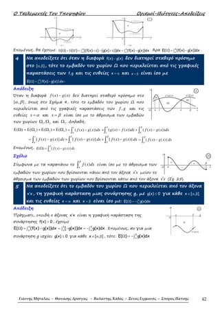 Ο Τσελεµεντές Του Τποψηφίου Ορισµοί-Ιδιότητες-Αποδείξεις
Γιάννης Μήταλας - Θανάσης Δρούγας - Βαλάντης Χάδος - Ξένος Γερμανός - Σπύρος Πάτσης 42
βα
( α )
Ω
O x
y
y = g ( x )
y = f ( x )
βα
( β )
Ω
O x
y
y = f ( x ) + c
y = g ( x ) + c
3
Εποµένως, θα έχουµε: ( ) ( ) [(f(x) c) (g(x) c)]dx (f(x) g(x))dx
β β
α α
′Ε Ω = Ε Ω = + − + = −∫ ∫ . Άρα E( ) (f(x) g(x))dxβ
α
Ω = −∫ .
4 Να αποδείξετε ότι όταν η διαφορά f(x) g(x)− δεν διατηρεί σταθερό πρόσηµο
στο [ , ]α β , τότε το εµβαδόν του χωρίου Ω που περικλείεται από τις γραφικές
παραστάσεις των f,g και τις ευθείες x = α και x = β είναι ίσο µε
E( ) |f(x) g(x)|dx
β
α
Ω = −∫ .
Απόδειξη
Όταν η διαφορά ( ) ( )f x g x− δεν διατηρεί σταθερό πρόσηµο στο
[ , ]α β , όπως στο Σχήµα 4, τότε το εµβαδόν του χωρίου Ω που
περικλείεται από τις γραφικές παραστάσεις των ,f g και τις
ευθείες x α= και x β= είναι ίσο µε το άθροισµα των εµβαδών
των χωρίων 1 2,Ω Ω και 3Ω . ∆ηλαδή,
1 2 3( ) ( ) ( ) ( )Ε Ω = Ε Ω + Ε Ω + Ε Ω ( ( ) ( ))f x g x dx
γ
α
= −∫ ( ( ) ( )) ( ( ) ( ))g x f x dx f x g x dx
δ β
γ δ
+ − + −∫ ∫
| ( ) ( ) | | ( ) ( ) | | ( ) ( ) |f x g x dx f x g x dx f x g x dx
γ δ β
α γ δ
= − + − + −∫ ∫ ∫ | ( ) ( ) |f x g x dx
β
α
= −∫
Εποµένως, ( ) | ( ) ( ) |E f x g x dx
β
α
Ω = −∫
Σχόλιο
Σύµφωνα µε τα παραπάνω το ( )f x dx
β
α∫ είναι ίσο µε το άθροισµα των
εµβαδών των χωρίων που βρίσκονται πάνω από τον άξονα x x′ µείον το
άθροισµα των εµβαδών των χωρίων που βρίσκονται κάτω από τον άξονα x x′ (Σχ. 25).
5 Να αποδείξετε ότι το εµβαδόν του χωρίου Ω που περικλείεται από τον άξονα
x x′ , τη γραφική παράσταση µιας συνάρτησης g, µε g(x) 0≤ για κάθε ∈ α βx [ , ]
και τις ευθείες x = α και x = β είναι ίσο µε: E( ) g(x)dx
β
α
Ω = −∫
Απόδειξη
Πράγµατι, επειδή ο άξονας x x′ είναι η γραφική παράσταση της
συνάρτησης f(x) 0= , έχουµε
E( ) (f(x) g(x))dx
β
α
Ω = −∫ [ g(x)]dx g(x)dx
β β
α α
= − = −∫ ∫ . Εποµένως, αν για µια
συνάρτηση g ισχύει g(x) 0≤ για κάθε x [ , ]∈ α β , τότε: E( ) g(x)dx
β
α
Ω = −∫
y=g(x) y=f(x)
Ω3
O
Ω2
Ω1
y
xδ βα γ
4
x−
+
−
+ β
a
y
Ο
25
β
Ω
α
O
x
y=g(x)
y
21
 