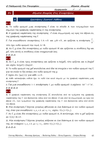 Ο Τσελεµεντές Του Υποψηφίου Θέµατα Θεωρίας
Γιάννης Μήταλας - Θανάσης Δρούγας - Βαλάντης Χάδος - Ξένος Γερμανός - Σπύρος Πάτσης 43
Ηµεροµηνία: / / .
Θ1 Θέµατα Θεωρίας Στις Συναρτήσεις
Α Ερωτήσεις Σωστού Λάθους
Α-1
Α. Το πεδίο ορισµού µιας συνάρτησης f είναι το σύνολο Α των τετµηµένων των
σηµείων της γραφικής παράστασης Cf της συνάρτησης.
Β. Η γραφική παράσταση της συνάρτησης –f είναι συµµετρική, ως προς τον άξονα x΄x,
της γραφικής παράστασης της f.
Γ. Για οποιεσδήποτε συναρτήσεις f :A → ℝ και g:B → ℝ , αν ορίζεται η συνάρτηση
f
g
,
τότε έχει πεδίο ορισµού την τoµή A B∩ .
∆. Αν f, g είναι δύο συναρτήσεις µε πεδίο ορισµού IR και ορίζονται οι συνθέσεις fog και
gof, τότε αυτές οι συνθέσεις είναι υποχρεωτικά ίσες.
Σ-Σ-Λ-Λ
Α-2
Α. Αν f, g, h είναι τρεις συναρτήσεις και ορίζεται η ho(gof), τότε ορίζεται και η (hog)of
και ισχύει ( ) ( )ho gof hog of= .
Β. Το πεδίο ορισµού της gof αποτελείται από όλα τα στοιχεία x του πεδίου ορισµού της f,
για τα οποία το f(x) ανήκει στο πεδίο ορισµού της g.
Γ. Ισχύει ότι: ηµx x≤ για κάθε x ∈ℝ .
∆. Κάθε κατακόρυφη ευθεία έχει το πολύ ένα κοινό σηµείο µε τη γραφική παράσταση µιας
συνάρτησης f.
Ε. Για µια οποιαδήποτε 1 1− συνάρτηση f µε πεδίο ορισµού A ισχύουν: 1 1
fof f of− −
= .
Σ-Σ-Σ-Σ-Λ
Α-3
Α. Η γραφική παράσταση της συνάρτησης f αποτελείται από τα τµήµατα της γραφικής
παράστασης της f που βρίσκονται πάνω από τον άξονα x x′ και από τα συµµετρικά, ως προς τον
άξονα x x′ , των τµηµάτων της γραφικής παράστασης της f που βρίσκονται κάτω από αυτόν
τον άξονα.
Β. Μία συνάρτηση f λέγεται γνησίως φθίνουσα σε ένα διάστηµα ∆ του πεδίου ορισµού
της, όταν για οποιαδήποτε 1 2x ,x ∈∆ µε 1 2x x< ισχύει: ( ) ( )1 2f x f x< .
Γ. Αν f, g είναι δύο συναρτήσεις µε πεδία ορισµού Α, Β αντίστοιχα, τότε η gof ορίζεται
αν ( )f A B∩ ≠ ∅ .
∆. Μία συνάρτηση f λέγεται γνησίως αύξουσα σε ένα διάστηµα ∆ του πεδίου ορισµού
της, αν υπάρχουν 1 2x ,x ∈∆ µε 1 2x x< , ώστε ( ) ( )1 2f x f x< .
Σ-Λ-Σ-Λ
 