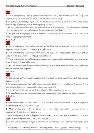 Ο Τσελεµεντές Του Υποψηφίου Θέµατα Θεωρίας
Γιάννης Μήταλας - Θανάσης Δρούγας - Βαλάντης Χάδος - Ξένος Γερμανός - Σπύρος Πάτσης 44
Α-4
Α. Αν οι συναρτήσεις f και g έχουν πεδίο ορισµού το [ ]0,1 και σύνολο τιµών το [ ]2,3 , τότε
ορίζεται η fog µε πεδίο ορισµού το [ ]0,1 και σύνολο τιµών το [ ]2,3 .
Β. ∆ίνονται οι συναρτήσεις f,g: →ℝ ℝ . Αν το σύνολο τιµών της f είναι υποσύνολο του πεδίου
ορισµού της g , τότε ορίζεται η σύνθεση της g µε την f .
Γ. Αν f,g είναι δυο συναρτήσεις µε πεδίο ορισµού ,Α Β αντίστοιχα, τότε ονοµάζουµε σύνθεση
της f µε την g , και τη συµβολίζουµε fog τη συνάρτηση ( )( ) ( )( )fog x f g x= .
∆. Αν για µια συνάρτηση f :A → ℝ ισχύει ( )f x κ≤ όπου κ∈ℝ για κάθε x A∈ , τότε το κ
είναι η µέγιστη τιµή της f .
Λ-Λ-Λ-Λ
Α-5
Α. Μία συνάρτηση f µε πεδίο ορισµού Α θα λέµε ότι παρουσιάζει στο 0x A∈ (ολικό)
µέγιστο το f(x0), όταν ( ) ( )0f x f x≤ για κάθε x A∈ .
Β. Mία συνάρτηση f µε πεδίο ορισµού Α θα λέµε ότι παρουσιάζει στο xo A∈ (ολικό)
ελάχιστο, το f(xο), όταν ( ) ( )0f x f x< για κάθε x A∈ .
Γ. Μία συνάρτηση f µε πεδίο ορισµού Α λέµε ότι παρουσιάζει (ολικό) ελάχιστο στο x0∈A,
όταν ( ) ( )0f x f x≥ για κάθε x∈A.
∆. Αν µια συνάρτηση f παρουσιάζει (ολικό) µέγιστο, τότε αυτό θα είναι το µεγαλύτερο
από τα τοπικά της µέγιστα.
Σ-Λ-Σ-Σ
Α-6
Α. Ένα τοπικό µέγιστο µιας συνάρτησης f µπορεί να είναι µικρότερο από ένα τοπικό
ελάχιστο της f.
Β. Αν για µια συνάρτηση f µε πεδίο ορισµού Α ισχύει ( ) ( )0f x f x≤ για κάθε x A∈ µε 0x A∈ τότε
λέµε ότι στη θέση x0 η f παρουσιάζει µέγιστο µε τιµή f(x0).
Γ. Η συνάρτηση ( )f x ηµx= µε x ∈ℝ έχει µία µόνο θέση ολικού µεγίστου.
∆. Το µεγαλύτερο από τα τοπικά µέγιστα µιας συνάρτησης είναι πάντοτε το µέγιστο αυτής.
Σ-Σ-Λ-Λ
Α-7
Α. Μια συνάρτηση f :A → ℝ είναι “1 – 1” αν και µόνο αν για κάθε 1 2x ,x A∈ ισχύει η
συνεπαγωγή: αν 1 2x x= τότε ( ) ( )1 2f x f x= .
Β. Μια συνάρτηση f : A → ℝ είναι «1 – 1» όταν για κάθε 1 2x ,x A∈ ισχύει η
συνεπαγωγή: ( ) ( )1 2f x f x= τότε 1 2x x= .
Γ. Μία συνάρτηση f:A → ℝ λέγεται συνάρτηση 1 – 1, όταν για οποιαδήποτε 1 2x ,x A∈
ισχύει η συνεπαγωγή: αν 1 2x x≠ , τότε ( ) ( )1 2f x f x≠ .
∆. Αν για µια συνάρτηση f ισχύει η ισοδυναµία ( ) ( )α β f α f β= ⇔ = , τότε η συνάρτηση f είναι
1 – 1.
 