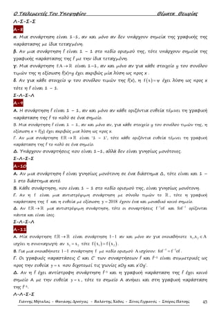 Ο Τσελεµεντές Του Υποψηφίου Θέµατα Θεωρίας
Γιάννης Μήταλας - Θανάσης Δρούγας - Βαλάντης Χάδος - Ξένος Γερμανός - Σπύρος Πάτσης 45
Λ-Σ-Σ-Σ
Α-8
α. Μια συνάρτηση είναι 1-1, αν και µόνο αν δεν υπάρχουν σηµεία της γραφικής της
παράστασης µε ίδια τεταγµένη.
β. Αν µια συνάρτηση f είναι 1 – 1 στο πεδίο ορισµού της, τότε υπάρχουν σηµεία της
γραφικής παράστασης της f µε την ίδια τεταγµένη.
γ. Μια συνάρτηση f:A → ℝ είναι 1–1, αν και µόνο αν για κάθε στοιχείο y του συνόλου
τιµών της η εξίσωση f(x)=y έχει ακριβώς µία λύση ως προς x .
δ. Αν για κάθε στοιχείο ψ του συνόλου τιµών της f(x), η ( )f x ψ= έχει λύση ως προς x
τότε η f είναι 1 – 1.
Σ-Λ-Σ-Λ
Α-9
Α. Η συνάρτηση f είναι 1 – 1, αν και µόνο αν κάθε οριζόντια ευθεία τέµνει τη γραφική
παράσταση της f το πολύ σε ένα σηµείο.
Β. Μια συνάρτηση f είναι 1 – 1, αν και µόνο αν, για κάθε στοιχείο y του συνόλου τιµών της, η
εξίσωση x = f(y) έχει ακριβώς µια λύση ως προς x.
Γ. Αν µια συνάρτηση f: →ℝ ℝ είναι ‘1 – 1’, τότε κάθε οριζόντια ευθεία τέµνει τη γραφική
παράσταση της f το πολύ σε ένα σηµείο.
∆. Υπάρχουν συναρτήσεις που είναι 1–1, αλλά δεν είναι γνησίως µονότονες.
Σ-Λ-Σ-Σ
Α-10
Α. Αν µια συνάρτηση f είναι γνησίως µονότονη σε ένα διάστηµα ∆, τότε είναι και 1 –
1 στο διάστηµα αυτό.
Β. Κάθε συνάρτηση, που είναι 1 – 1 στο πεδίο ορισµού της, είναι γνησίως µονότονη.
Γ. Αν η f είναι µια αντιστρέψιµη συνάρτηση µε σύνολο τιµών το ℝ , τότε η γραφική
παράσταση της f και η ευθεία µε εξίσωση y 2018= έχουν ένα και µοναδικό κοινό σηµείο.
∆. Αν f: →ℝ ℝ µια αντιστρέψιµη συνάρτηση, τότε οι συναρτήσεις
1
f of−
και
1
fof −
ορίζονται
πάντα και είναι ίσες.
Σ-Λ-Σ-Λ
Α-11
Α. Μία συνάρτηση f: →ℝ ℝ είναι συνάρτηση 1 1− αν και µόνο αν για οποιαδήποτε 1 2x ,x A∈
ισχύει η συνεπαγωγή: αν 1 2x x= τότε ( ) ( )1 2f x f x= .
Β. Για µια οποιαδήποτε 1 1− συνάρτηση f µε πεδίο ορισµού A ισχύουν:
1 1
fof f of− −
= .
Γ. Οι γραφικές παραστάσεις C και C΄ των συναρτήσεων f και f–1 είναι συµµετρικές ως
προς την ευθεία y x= που διχοτοµεί τις γωνίες xOy και x΄Oy΄.
∆. Αν η f έχει αντίστροφη συνάρτηση f-1 και η γραφική παράσταση της f έχει κοινό
σηµείο Α µε την ευθεία y x= , τότε το σηµείο Α ανήκει και στη γραφική παράσταση
της f-1.
Λ-Λ-Σ-Σ
 
