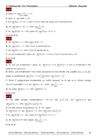 Ο Τσελεµεντές Του Υποψηφίου Θέµατα Θεωρίας
Γιάννης Μήταλας - Θανάσης Δρούγας - Βαλάντης Χάδος - Ξένος Γερμανός - Σπύρος Πάτσης 48
Α-20
Α. Ισχύει ότι
x 0
1
lim
x ηµx→
= −∞
−
.
Β. ηµx x< , για κάθε x ∈ℝ .
Γ. Αν
0x x
lim f(x)
→
= +∞ ή -∞ τότε ( )f x 0≠ για τις τιµές του x κοντά στο x0 .
∆. Αν
0x x
lim f(x)=+
→
∞ ή −∞ , τότε
0x x
1
lim =0
f(x)→
.
Ε. Αν ( )0x x
lim f x
→
= +∞, τότε ισχύει ότι ( )0x x
lim f x ή
→
= +∞ − ∞.
Λ-Λ-Σ-Σ-Λ
Α-21
Α. Αν
0x x
lim f(x)
→
= −∞ , τότε ( )0x x
lim f(x)
→
− = +∞.
Β. Αν ( )0x x
lim f x
→
= −∞ , τότε ( )f x 0> κοντά στο x0.
Γ. Αν
0x x
lim f(x)
→
= +∞ , τότε ( )f x 0< κοντά στο x0.
∆. Αν για συνάρτηση f ισχύει ότι: ( )0x x
lim f x
→
= −∞ τότε η ( )f x 0< κοντά στο 0x ∈ℝ .
Σ-Λ-Λ-Σ
Α-22
Α. Αν για µια συνάρτηση f ισχύει ότι ( )0x x
lim f x
→
= +∞ ή ( )0x x
lim f x
→
= −∞ τότε η συνάρτηση f δεν
ορίζεται στο σηµείο x0.
Β. Έστω µια συνάρτηση f που είναι ορισµένη σε ένα σύνολο της µορφής ( ) ( )0 0α,x x ,β∪ .
Ισχύει η ισοδυναµία ( ) ( ) ( )
0 0 0
x x x x x x
lim f x lim f x lim f x− +→ → →
 = −∞ ⇔ = = −∞ 
 
Γ. Έστω f πραγµατική συνάρτηση µε πεδίο ορισµού το ∆ και xο∈∆ Έστω επίσης
( )f x 0≠ για κάθε x ∈∆ . Αν
0x x
lim f(x)
→
= +∞ τότε
0x x
1
lim
f(x)→
= −∞ .
∆. Αν είναι
0x x
lim f(x)
→
= −∞ , τότε
0x x
lim f(x)
→
= +∞ .
Λ-Σ-Λ-Σ
Α-23
Α. Για κάθε ζεύγος συναρτήσεων f : →ℝ ℝ και g : →ℝ ℝ , αν ( )0x x
lim f x 0
→
= και
( )0x x
lim g x
→
= +∞ , τότε ( ) ( )0x x
lim f x g x 0
→
⋅ =   .
Β. Για κάθε ζεύγος συναρτήσεων f,g : →ℝ ℝ ισχύει:
Αν ( )0x x
lim f x
→
= +∞ και ( )0x x
lim g x
→
= +∞ τότε: ( ) ( )0x x
lim f x g x 0
→
− =  
Γ. Αν ( )0x x
lim f x
→
= +∞, τότε ισχύει ότι ( )0x x
lim f x ή
→
= +∞ − ∞.
∆. Αν ( )0x x
lim f x 0
→
= τότε ισχύει
( )0x x
1
lim
f x→
= −∞.
Λ-Λ-Λ-Λ
 