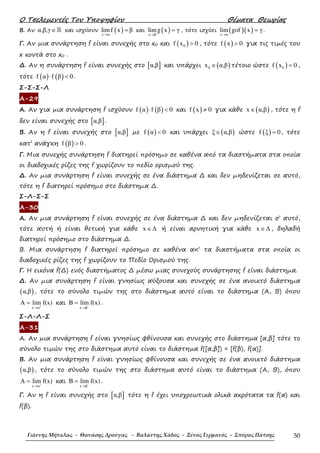 Ο Τσελεµεντές Του Υποψηφίου Θέµατα Θεωρίας
Γιάννης Μήταλας - Θανάσης Δρούγας - Βαλάντης Χάδος - Ξένος Γερμανός - Σπύρος Πάτσης 50
Β. Αν α,β,γ∈ℝ και ισχύουν ( )x α
limf x β
→
= και ( )x β
limg x γ
→
= , τότε ισχύει ( )( )x α
lim gof x γ
→
= .
Γ. Αν µια συνάρτηση f είναι συνεχής στο x0 και ( )0f x 0> , τότε ( )f x 0> για τις τιµές του
x κοντά στο x0 .
∆. Αν η συνάρτηση f είναι συνεχής στο [ ]α,β και υπάρχει ( )0x α,β∈ τέτοιο ώστε ( )0f x 0= ,
τότε ( ) ( )f α f β 0⋅ < .
Σ-Σ-Σ-Λ
Α-29
Α. Αν για µια συνάρτηση f ισχύουν ( ) ( )f α f β 0⋅ < και ( )f x 0≠ για κάθε ( )x α,β∈ , τότε η f
δεν είναι συνεχής στο [ ]α,β .
Β. Αν η f είναι συνεχής στο [ ]α,β µε ( )f α 0< και υπάρχει ( )ξ α,β∈ ώστε ( )f ξ 0= , τότε
κατ’ ανάγκη ( )f β 0> .
Γ. Μια συνεχής συνάρτηση f διατηρεί πρόσηµο σε καθένα από τα διαστήµατα στα οποία
οι διαδοχικές ρίζες της f χωρίζουν το πεδίο ορισµού της.
∆. Αν µια συνάρτηση f είναι συνεχής σε ένα διάστηµα ∆ και δεν µηδενίζεται σε αυτό,
τότε η f διατηρεί πρόσηµο στο διάστηµα ∆.
Σ-Λ-Σ-Σ
Α-30
Α. Αν µια συνάρτηση f είναι συνεχής σε ένα διάστηµα ∆ και δεν µηδενίζεται σ’ αυτό,
τότε αυτή ή είναι θετική για κάθε x ∈∆ ή είναι αρνητική για κάθε x ∈∆ , δηλαδή
διατηρεί πρόσηµο στο διάστηµα ∆.
Β. Μια συνάρτηση f διατηρεί πρόσηµο σε καθένα απ’ τα διαστήµατα στα οποία οι
διαδοχικές ρίζες της f χωρίζουν το Πεδίο Ορισµού της.
Γ. Η εικόνα f(∆) ενός διαστήµατος ∆ µέσω µιας συνεχούς συνάρτησης f είναι διάστηµα.
∆. Αν µια συνάρτηση f είναι γνησίως αύξουσα και συνεχής σε ένα ανοικτό διάστηµα
( )α,β , τότε το σύνολο τιµών της στο διάστηµα αυτό είναι το διάστηµα (Α, Β) όπου
x α
A lim f(x)+
→
= και
x β
B lim f(x)−
→
= .
Σ-Λ-Λ-Σ
Α-31
Α. Αν µια συνάρτηση f είναι γνησίως φθίνουσα και συνεχής στο διάστηµα [α,β] τότε το
σύνολο τιµών της στο διάστηµα αυτό είναι το διάστηµα f([α,β]) = [f(β), f(α)].
Β. Αν µια συνάρτηση f είναι γνησίως φθίνουσα και συνεχής σε ένα ανοικτό διάστηµα
( )α,β , τότε το σύνολο τιµών της στο διάστηµα αυτό είναι το διάστηµα (Α, Β), όπου
x α
A lim f(x)+
→
= και
x β
B lim f(x)−
→
= .
Γ. Αν η f είναι συνεχής στο [ ]α,β τότε η f έχει υποχρεωτικά ολικά ακρότατα τα f(α) και
f(β).
 
