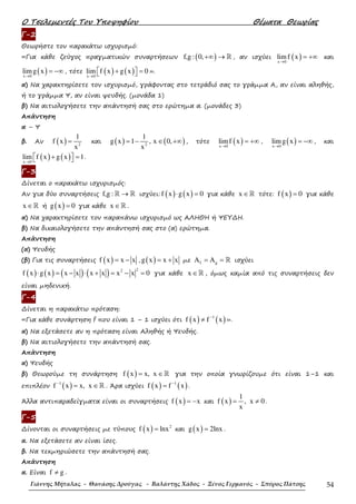 Ο Τσελεµεντές Του Υποψηφίου Θέµατα Θεωρίας
Γιάννης Μήταλας - Θανάσης Δρούγας - Βαλάντης Χάδος - Ξένος Γερμανός - Σπύρος Πάτσης 54
Γ-2
Θεωρήστε τον παρακάτω ισχυρισµό:
«Για κάθε ζεύγος πραγµατικών συναρτήσεων ( )f,g : 0,+∞ → ℝ , αν ισχύει ( )x 0
limf x
→
= +∞ και
( )x 0
limg x
→
= −∞ , τότε ( ) ( )x 0
lim f x g x 0
→
+ =   ».
α) Να χαρακτηρίσετε τον ισχυρισµό, γράφοντας στο τετράδιό σας το γράµµα Α, αν είναι αληθής,
ή το γράµµα Ψ, αν είναι ψευδής. (µονάδα 1)
β) Να αιτιολογήσετε την απάντησή σας στο ερώτηµα α. (µονάδες 3)
Απάντηση
α – Ψ
β. Αν ( ) 2
1
f x
x
= και ( ) ( )2
1
g x 1 , x 0,
x
= − ∈ +∞ , τότε ( )x 0
limf x
→
= +∞ , ( )x 0
limg x
→
= −∞ , και
( ) ( )x 0
lim f x g x 1
→
+ =   .
Γ-3
∆ίνεται ο παρακάτω ισχυρισµός:
Αν για δύο συναρτήσεις f,g : →ℝ ℝ ισχύει: ( ) ( )f x g x 0⋅ = για κάθε x ∈ℝ τότε: ( )f x 0= για κάθε
x ∈ℝ ή ( )g x 0= για κάθε x ∈ℝ .
α) Να χαρακτηρίσετε τον παραπάνω ισχυρισµό ως ΑΛΗΘΗ ή ΨΕΥ∆Η.
β) Να δικαιολογήσετε την απάντησή σας στο (α) ερώτηµα.
Απάντηση
(α) Ψευδής
(β) Για τις συναρτήσεις ( )f x x x= − , ( )g x x x= + µε f gA A= = ℝ ισχύει
( ) ( ) ( ) ( ) 22
f x g x x x x x x x 0⋅ = − ⋅ + = − = για κάθε x ∈ℝ , όµως καµία από τις συναρτήσεις δεν
είναι µηδενική.
Γ-4
∆ίνεται η παρακάτω πρόταση:
«Για κάθε συνάρτηση f που είναι 1 – 1 ισχύει ότι ( ) ( )1
f x f x−
≠ ».
α) Να εξετάσετε αν η πρόταση είναι Αληθής ή Ψευδής.
β) Να αιτιολογήσετε την απάντησή σας.
Απάντηση
α) Ψευδής
β) Θεωρούµε τη συνάρτηση ( )f x x, x= ∈ℝ για την οποία γνωρίζουµε ότι είναι 1–1 και
επιπλέον ( )1
f x x, x−
= ∈ℝ . Άρα ισχύει ( ) ( )1
f x f x−
= .
Άλλα αντιπαραδείγµατα είναι οι συναρτήσεις ( )f x x= − και ( )
1
f x , x 0
x
= ≠ .
Γ-5
∆ίνονται οι συναρτήσεις µε τύπους ( ) 2
f x lnx= και ( )g x 2lnx= .
α. Να εξετάσετε αν είναι ίσες.
β. Να τεκµηριώσετε την απάντησή σας.
Απάντηση
α. Είναι f g≠ .
 