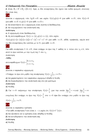 Ο Τσελεµεντές Του Υποψηφίου Θέµατα Θεωρίας
Γιάννης Μήταλας - Θανάσης Δρούγας - Βαλάντης Χάδος - Ξένος Γερμανός - Σπύρος Πάτσης 55
β. Είναι ( )*
f gD D 0,= ≠ = +∞ℝ . Άρα, οι δύο συναρτήσεις δεν έχουν ίσα πεδία ορισµού, συνεπώς
δεν είναι ίσες.
Γ-6
∆ίνεται ο ισχυρισµός: «Αν f,g: →ℝ ℝ και ισχύει ( ) ( )f x g x 0⋅ = για κάθε x ∈ℝ , τότε ( )f x 0=
για κάθε x ∈ℝ ή ( )g x 0= για κάθε x ∈ℝ ».
α. Να απαντήσετε αν ο ισχυρισµός είναι σωστός ή λανθασµένος.
β. Να τεκµηριώσετε την απάντησή σας.
Απάντηση
α. Ο ισχυρισµός είναι λανθασµένος.
Β. Ως αντιπαράδειγµα: ( ) ( )f x x x , g x x x= − = + , τότε ισχύει
( ) ( ) ( ) ( ) 22 2 2
f x g x x x x x x x x x 0⋅ = − ⋅ + = − = − = για κάθε x ∈ℝ , αλλά, προφανώς, καµία από
τις δύο συναρτήσεις δεν ισούται µε το 0 , για κάθε x ∈ℝ .
Γ-7
Για κάθε συνάρτηση f : A → ℝ , όταν υπάρχει το όριο της f καθώς το x τείνει στο 0x A∈ , τότε
αυτό το όριο ισούται µε την τιµή της f στο 0x .
Απάντηση
Λάθος,
αντιπαράδειγµα ( ) 0
0
0, x x
f x
1, x x
≠
= 
=
Γ-8
∆ίνεται ο παρακάτω ισχυρισµός:
«Υπάρχει το όριο στο µηδέν της συνάρτησης ( ) 2v 1
1
f x , v
x +
= ∈ℕ »
α) Να χαρακτηρίσετε τον παραπάνω ισχυρισµό Αληθή ή Ψευδή.
β) Να δικαιολογήσετε την απάντησή σας στο (α) ερώτηµα.
Απάντηση
α) Ψευδής.
β) Για v 0= παίρνουµε την συνάρτηση ( )
1
f x
x
= για την οποία
x 0
1
lim
x−
→
= −∞ ενώ
x 0
1
lim
x+
→
= +∞
εποµένως δεν υπάρχει το όριο της ( )
1
f x
x
= στο x 0= άρα δεν υπάρχει στο µηδέν το όριο της
( ) 2v 1
1
f x , v
x +
= ∈ℕ .
Γ-9
∆ίνεται η παρακάτω πρόταση:
«Για κάθε συνάρτηση f που είναι 1 – 1 ισχύει ότι ( ) ( )1
f x f x−
≠ ».
α) Να εξετάσετε αν η πρόταση είναι Αληθής ή Ψευδής.
β) Να αιτιολογήσετε την απάντησή σας.
Απάντηση
α) Ψευδής
 