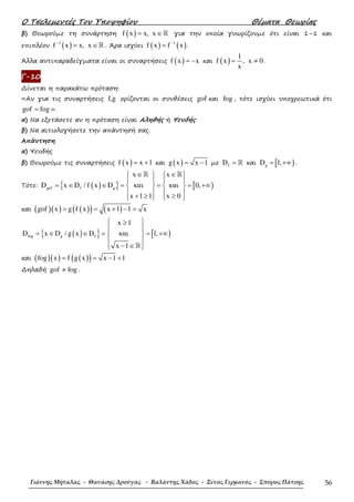Ο Τσελεµεντές Του Υποψηφίου Θέµατα Θεωρίας
Γιάννης Μήταλας - Θανάσης Δρούγας - Βαλάντης Χάδος - Ξένος Γερμανός - Σπύρος Πάτσης 56
β) Θεωρούµε τη συνάρτηση ( )f x x, x= ∈ℝ για την οποία γνωρίζουµε ότι είναι 1–1 και
επιπλέον ( )1
f x x, x−
= ∈ℝ . Άρα ισχύει ( ) ( )1
f x f x−
= .
Άλλα αντιπαραδείγµατα είναι οι συναρτήσεις ( )f x x= − και ( )
1
f x , x 0
x
= ≠ .
Γ-10
∆ίνεται η παρακάτω πρόταση:
«Αν για τις συναρτήσεις f,g ορίζονται οι συνθέσεις gof και fog , τότε ισχύει υποχρεωτικά ότι
gof fog= ».
α) Να εξετάσετε αν η πρόταση είναι Αληθής ή Ψευδής.
β) Να αιτιολογήσετε την απάντησή σας.
Απάντηση
α) Ψευδής
β) Θεωρούµε τις συναρτήσεις ( )f x x 1= + και ( )g x x 1= − µε fD = ℝ και [ )gD 1,= +∞ .
Τότε: ( ){ } [ )gof f g
x x
D x D / f x D και και 0,
x 1 1 x 0
∈ ∈   
   
= ∈ ∈ = = = +∞   
   + ≥ ≥   
ℝ ℝ
και ( )( ) ( )( ) ( )gof x g f x x 1 1 x= = + − =
( ){ } [ )fog g f
x 1
D x D / g x D και 1,
x 1
 ≥
 
= ∈ ∈ = = +∞ 
 
− ∈ ℝ
και ( )( ) ( )( )fog x f g x x 1 1= = − +
∆ηλαδή gof fog≠ .
 