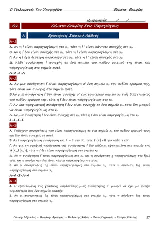 Ο Τσελεµεντές Του Υποψηφίου Θέµατα Θεωρίας
Γιάννης Μήταλας - Θανάσης Δρούγας - Βαλάντης Χάδος - Ξένος Γερμανός - Σπύρος Πάτσης 57
Ηµεροµηνία: / / .
Θ2 Θέµατα Θεωρίας Στις Παραγώγους
Α Ερωτήσεις Σωστού Λάθους
Α-1
Α. Αν η f είναι παραγωγίσιµη στο x0, τότε η f ΄ είναι πάντοτε συνεχής στο x0.
Β. Αν η f δεν είναι συνεχής στο x0, τότε η f είναι παραγωγίσιµη στο x0.
Γ. Αν η f έχει δεύτερη παράγωγο στο x0, τότε η f ΄ είναι συνεχής στο x0.
∆. Κάθε συνάρτηση f συνεχής σε ένα σηµείο του πεδίου ορισµού της είναι και
παραγωγίσιµη στο σηµείο αυτό.
Λ-Λ-Σ-Λ
Α-2
Α. Αν µια συνάρτηση f είναι παραγωγίσιµη σ’ ένα σηµείο x0 του πεδίου ορισµού της,
τότε είναι και συνεχής στο σηµείο αυτό.
Β.Αν µια συνάρτηση f δεν είναι συνεχής σ’ ένα εσωτερικό σηµείο x0 ενός διαστήµατος
του πεδίου ορισµού της, τότε η f δεν είναι παραγωγίσιµη στο x0.
Γ. Αν µια πραγµατική συνάρτηση f δεν είναι συνεχής σε ένα σηµείο xο, τότε δεν µπορεί
να είναι παραγωγίσιµη στο xο.
∆. Αν µια συνάρτηση f δεν είναι συνεχής στο x0, τότε η f δεν είναι παραγωγίσιµη στο x0.
Σ-Σ-Σ-Σ
Α-3
Α. Υπάρχουν συναρτήσεις που είναι παραγωγίσιµες σε ένα σηµείο x0 του πεδίου ορισµού τους
και δεν είναι συνεχείς σε αυτό.
Β. Αν f παραγωγίσιµη συνάρτηση και 1 – 1 στο ℝ , τότε ( )f x 0′ ≠ για κάθε x ∈ℝ .
Γ. Αν για τη γραφική παράσταση της συνάρτησης f δεν ορίζεται εφαπτοµένη στο σηµείο της
( )( )0 0A x ,f x , τότε η f δεν είναι παραγωγίσιµη στο σηµείο x0.
∆. Αν η συνάρτηση f είναι παραγωγίσιµη στο x0 και η συνάρτηση g παραγωγίσιµη στο f(x0)
τότε και η συνάρτηση fog είναι πάντα παραγωγίσιµη στο x0.
Ε. Αν οι συναρτήσεις f,g είναι παραγωγίσιµες στο σηµείο 0x , τότε η σύνθεση fog είναι
παραγωγίσιµη στο σηµείο 0x .
Λ-Λ-Σ-Λ-Λ
Α-4
Α. Η εφαπτοµένη της γραφικής παράστασης µιας συνάρτησης f µπορεί να έχει µε αυτήν
περισσότερα από ένα σηµεία επαφής.
Β. Αν οι συναρτήσεις f,g είναι παραγωγίσιµες στο σηµείο 0x , τότε η σύνθεση fog είναι
παραγωγίσιµη στο σηµείο 0x .
 