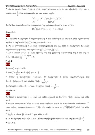 Ο Τσελεµεντές Του Υποψηφίου Θέµατα Θεωρίας
Γιάννης Μήταλας - Θανάσης Δρούγας - Βαλάντης Χάδος - Ξένος Γερμανός - Σπύρος Πάτσης 58
Γ. Αν οι συναρτήσεις f και g είναι παραγωγίσιµες στο x0 και ( )0g x 0≠ , τότε και η
συνάρτηση
f
g
είναι παραγωγίσιµη στο x0 και ισχύει:
( )
( ) ( ) ( ) ( )
( )( )
0 0 0 0
0 2
0
f x g x f x g xf
x
g g x
′ ′ ′− 
= 
 
.
∆. Για δύο οποιεσδήποτε συναρτήσεις f , g παραγωγίσιµες στο x0 ισχύει:
( ) ( ) ( ) ( ) ( ) ( )0 0 0 0 0fg x f x g x f x g x′ ′ ′= −
Σ-Λ- Σ-Λ
Α-5
Α. Για κάθε συνάρτηση f παραγωγίσιµη σ’ ένα διάστηµα ∆ και για κάθε πραγµατικό
αριθµό c, ισχύει ότι:( )cf(x) f (x)′ ′= , για κάθε x ∈∆
Β. Αν οι συναρτήσεις f, g είναι παραγωγίσιµες στο x0, τότε η συνάρτηση f·g είναι
παραγωγίσιµη στο x0 και ισχύει: ( ) ( ) ( ) ( )0 0 0f g x f x g x′ ′ ′⋅ = .
Γ. Αν η ευθεία y 3x 2= − είναι εφαπτοµένη της γραφικής παράστασης της f στο σηµείο
( )( )A 1,f 1 , τότε
( )
h 0
f 1 h 1
lim 3
h→
+ −
= .
Λ-Λ-Σ
Α-6
Α. ( )συνx ηµx, x′ = ∈ℝ .
Β. ( ) 2
1
σφx , x
ηµ x
′ = ∈ −ℝ {x | ηµx = 0}.
Γ. Έστω η συνάρτηση ( )f x εφx= . Η συνάρτηση f είναι παραγωγίσιµη στο
{ }1R x |συνx 0= − =ℝ και ισχύει ( ) 2
1
f x
συν x
′ = − .
∆. Για κάθε { }2x x / ηµx 0∈ = − =ℝ ℝ ισχύει ( ) 2
1
σφx
ηµ x
′ = − .
Λ-Λ-Λ-Σ
Α-7
Α. Έστω η συνάρτηση ( )f x ηµx= µε πεδίο ορισµού το ℝ , τότε ( )f x συνx′ = − , για κάθε
x ∈ℝ .
Β. Αν µια συνάρτηση f είναι 1–1 και παραγωγίσιµη στο Α και η αντίστροφη συνάρτηση
1
f −
είναι επίσης παραγωγίσιµη στο ( )f A , τότε ισχύει η ισότητα ( ) ( )( ) ( )1
f f x f x 1− ′ ′⋅ = για κάθε
x A∈ .
Γ. Ισχύει ο τύπος ( )x x 1
3 x 3 −′ = ⋅ , για κάθε x ∈ℝ .
∆. Η συνάρτηση *
f(x) ln x , x= ∈ℝ , είναι παραγωγίσιµη στο *
ℝ και ισχύει ( )
1
ln x
x
′ = .
Λ-Σ- Λ-Σ
 