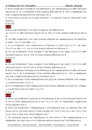 Ο Τσελεµεντές Του Υποψηφίου Θέµατα Θεωρίας
Γιάννης Μήταλας - Θανάσης Δρούγας - Βαλάντης Χάδος - Ξένος Γερμανός - Σπύρος Πάτσης 60
Γ. Έστω συνάρτηση f συνεχής σε ένα διάστηµα ∆ και παραγωγίσιµη σε κάθε εσωτερικό
σηµείο του ∆. Αν η συνάρτηση f είναι γνησίως φθίνουσα στο ∆, τότε η παράγωγός της
είναι υποχρεωτικά αρνητική στο εσωτερικό του ∆.
∆. Μία γνησίως µονότονη και συνεχής συνάρτηση f σε διάστηµα ( )α,β δεν παρουσιάζει ολικά
ακρότατα.
Λ-Σ-Λ-Σ
Α-12
Α.Έστω µια συνάρτηση f που είναι συνεχής σε ένα διάστηµα ∆.
Αν ( )f x 0′ < σε κάθε εσωτερικό σηµείο του ∆, τότε η f είναι γνησίως αύξουσα σε όλο το
∆.
Β. Για κάθε συνάρτηση f που είναι γνησίως αύξουσα και παραγωγίσιµη στο διάστηµα
∆ ισχύει ( )f x 0′ > , για κάθε x ∈∆ .
Γ. Αν µια συνάρτηση f είναι παραγωγίσιµη σε διάστηµα ( ) ( )α,β γ,δ∆ = ∪ µε β γ< και ισχύει
( )f x 0′ > για κάθε x ∈∆ , τότε η f είναι γνησίως αύξουσα στο διάστηµα ∆.
∆. Αν µία συνάρτηση f είναι συνεχής σ’ ένα διάστηµα ∆ και ισχύει ( )f x 0′ = σε κάθε
εσωτερικό σηµείο x του ∆, τότε η f είναι γνησίως φθίνουσα στο ∆ .
Λ-Λ-Λ-Λ
Α-13
Α. Αν µία συνάρτηση f είναι συνεχής σ’ ένα διάστηµα ∆ και ισχύει ( )f x 0′ > σε κάθε
εσωτερικό σηµείο x του ∆, τότε η f είναι γνησίως αύξουσα στο ∆.
Β. Έστω συνάρτηση f συνεχής σε ένα διάστηµα ∆ και παραγωγίσιµη σε κάθε εσωτερικό
σηµείο του ∆. Αν η συνάρτηση f είναι γνησίως φθίνουσα στο ∆ , τότε η παράγωγός
της είναι υποχρεωτικά αρνητική στο εσωτερικό του ∆ .
Γ. Αν η συνάρτηση f είναι παραγωγίσιµη στο [ ]α,β και γνησίως αύξουσα, τότε υπάρχει
( )0x α,β∈ τέτοιο ώστε ( )0f x 0′ < .
∆. Αν η συνάρτηση f είναι παραγωγίσιµη και γνησίως αύξουσα στο [ ]α,β τότε, υπάρχει
( )0x α,β∈ τέτοιος ώστε να ισχύει ( )0f x 0′ > .
Σ-Λ-Λ-Σ
Α-14
Α. Έστω µια συνάρτηση f ορισµένη σε ένα διάστηµα ∆ και x0 ένα εσωτερικό σηµείο του
∆. Αν η f είναι παραγωγίσιµη στο x0 και ( )0f x 0′ = , τότε η f παρουσιάζει υποχρεωτικά
τοπικό ακρότατο στο x0.
Β. Έστω µία συνάρτηση f παραγωγίσιµη σ’ ένα διάστηµα ( )α,β , µε εξαίρεση ίσως ένα
σηµείο του x0, στο οποίο όµως η f είναι συνεχής. Αν ( )f x 0′ > στο ( )0α,x και ( )f x 0′ < στο
( )0x ,β , τότε το f(x0) είναι τοπικό ελάχιστο της f .
Γ. Τα εσωτερικά σηµεία του διαστήµατος ∆, στα οποία η f δεν παραγωγίζεται ή η
παράγωγός της είναι ίση µε το 0, λέγονται κρίσιµα σηµεία της f στο διάστηµα ∆.
 