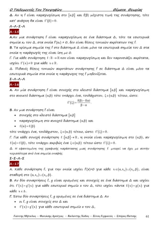 Ο Τσελεµεντές Του Υποψηφίου Θέµατα Θεωρίας
Γιάννης Μήταλας - Θανάσης Δρούγας - Βαλάντης Χάδος - Ξένος Γερμανός - Σπύρος Πάτσης 61
∆. Αν η f είναι παραγωγίσιµη στο [ ]α,β και f(β) µέγιστη τιµή της συνάρτησης, τότε
κατ’ ανάγκη θα είναι ( )f β 0′ = .
Λ-Λ-Σ-Λ
Α-15
Α.Αν µια συνάρτηση f είναι παραγωγίσιµη σε ένα διάστηµα ∆, τότε τα εσωτερικά
σηµεία x0 του ∆, στα οποία f΄(x0) ≠ 0, δεν είναι θέσεις τοπικών ακρότατων της f.
Β. Τα κρίσιµα σηµεία της f στο διάστηµα ∆ είναι µόνο τα εσωτερικά σηµεία του ∆ στα
οποία η παράγωγός της είναι ίση µε 0.
Γ. Για κάθε συνάρτηση f : →ℝ ℝ που είναι παραγωγίσιµη και δεν παρουσιάζει ακρότατα,
ισχύει ( )f x 0′ ≠ για κάθε x ∈ℝ .
∆. Πιθανές θέσεις τοπικών ακροτάτων συνάρτησης f σε διάστηµα ∆ είναι µόνο τα
εσωτερικά σηµεία στα οποία η παράγωγος της f µηδενίζεται.
Σ-Λ-Λ-Λ
Α-16
Α. Αν µία συνάρτηση f είναι συνεχής στο κλειστό διάστηµα [ ]α,β και παραγωγίσιµη
στο ανοικτό διάστηµα ( )α,β τότε υπάρχει ένα, τουλάχιστον, ( )ξ α,β∈ τέτοιο, ώστε:
( )
f(β) f(α)
f ξ
β α
−
′ =
−
.
Β. Αν µια συνάρτηση f είναι
• συνεχής στο κλειστό διάστηµα [ ]α,β
• παραγωγίσιµη στο ανοιχτό διάστηµα ( )α,β και
• ( ) ( )f α f β=
τότε υπάρχει ένα, τουλάχιστον, ( )ξ α,β∈ τέτοιο, ώστε: ( )f ξ 0′ = .
Γ. Για κάθε συνεχή συνάρτηση [ ]f : α,β → ℝ , η οποία είναι παραγωγίσιµη στο ( )α,β , αν
( ) ( )f α f β= , τότε υπάρχει ακριβώς ένα ( )ξ α,β∈ τέτοιο ώστε ( )f ξ 0′ = .
∆. Η εφαπτοµένη της γραφικής παράστασης µιας συνάρτησης f µπορεί να έχει µε αυτήν
περισσότερα από ένα σηµεία επαφής.
Σ-Σ-Λ-Σ
Α-17
Α. Κάθε συνάρτηση f, για την οποία ισχύει f΄(x)=0 για κάθε ( ) ( )0 0x α,x x ,β∈ ∪ , είναι
σταθερή στο ( ) ( )0 0α,x x ,β∪ .
Β. Αν δύο συναρτήσεις f, g είναι ορισµένες και συνεχείς σε ένα διάστηµα ∆ και ισχύει
ότι ( ) ( )f x g x′ ′= για κάθε εσωτερικό σηµείο x του ∆, τότε ισχύει πάντα ( ) ( )f x g x= για
κάθε x ∈∆ .
Γ. Έστω δύο συναρτήσεις f, g ορισµένες σε ένα διάστηµα ∆. Αν
• οι f, g είναι συνεχείς στο ∆ και
• ( ) ( )f x g x′ ′= για κάθε εσωτερικό σηµείο x του ∆,
 