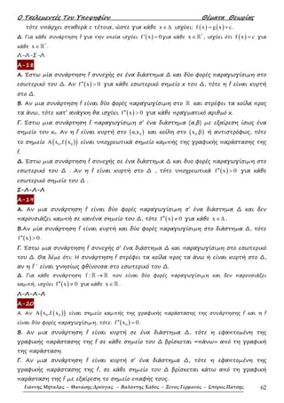 Ο Τσελεµεντές Του Υποψηφίου Θέµατα Θεωρίας
Γιάννης Μήταλας - Θανάσης Δρούγας - Βαλάντης Χάδος - Ξένος Γερμανός - Σπύρος Πάτσης 62
τότε υπάρχει σταθερά c τέτοια, ώστε για κάθε x ∈∆ ισχύει: ( ) ( )f x g x c= + .
∆. Για κάθε συνάρτηση f για την οποία ισχύει ( )f x 0′ = για κάθε
*
x ∈ℝ , ισχύει ότι ( )f x c= για
κάθε
*
x ∈ℝ .
Λ-Λ-Σ-Λ
Α-18
Α. Έστω µία συνάρτηση f συνεχής σε ένα διάστηµα ∆ και δύο φορές παραγωγίσιµη στο
εσωτερικό του ∆. Αν ( )f x 0′′ > για κάθε εσωτερικό σηµείο x του ∆, τότε η f είναι κυρτή
στο ∆.
Β. Αν µια συνάρτηση f είναι δύο φορές παραγωγίσιµη στο ℝ και στρέφει τα κοίλα προς
τα άνω, τότε κατ’ ανάγκη θα ισχύει ( )f x 0′′ > για κάθε πραγµατικό αριθµό x.
Γ. Έστω µια συνάρτηση f παραγωγίσιµη σ’ ένα διάστηµα (α,β) µε εξαίρεση ίσως ένα
σηµείο του xo. Αν η f είναι κυρτή στο ( )0α,x και κοίλη στο ( )0x ,β ή αντιστρόφως, τότε
το σηµείο ( )( )0 0A x ,f x είναι υποχρεωτικά σηµείο καµπής της γραφικής παράστασης της
f.
∆. Έστω µια συνάρτηση f συνεχής σε ένα διάστηµα ∆ και δυο φορές παραγωγίσιµη στο
εσωτερικό του ∆ . Αν η f είναι κυρτή στο ∆ , τότε υποχρεωτικά ( )f x 0′′ > για κάθε
εσωτερικό σηµείο του ∆ .
Σ-Λ-Λ-Λ
Α-19
Α. Αν µια συνάρτηση f είναι δύο φορές παραγωγίσιµη σ’ ένα διάστηµα ∆ και δεν
παρουσιάζει καµπή σε κανένα σηµείο του ∆, τότε ( )f x 0′′ ≠ για κάθε x ∈∆ .
Β.Αν µία συνάρτηση f είναι κυρτή και δύο φορές παραγωγίσιµη στο διάστηµα ∆, τότε
( )f x 0′′ > .
Γ. Έστω µια συνάρτηση f συνεχής σ’ ένα διάστηµα ∆ και παραγωγίσιµη στο εσωτερικό
του ∆. Θα λέµε ότι: Η συνάρτηση f στρέφει τα κοίλα προς τα άνω ή είναι κυρτή στο ∆,
αν η f ΄ είναι γνησίως φθίνουσα στο εσωτερικό του ∆.
∆. Για κάθε συνάρτηση f : →ℝ ℝ που είναι δύο φορές παραγωγίσιµη και δεν παρουσιάζει
καµπή, ισχύει ( )f x 0′′ ≠ για κάθε x ∈ℝ .
Λ-Λ-Λ-Λ
Α-20
Α. Αν ( )( )0 0A x ,f x είναι σηµείο καµπής της γραφικής παράστασης της συνάρτησης f και η f
είναι δύο φορές παραγωγίσιµη, τότε: ( )0f x 0′′ = .
Β. Αν µια συνάρτηση f είναι κυρτή σε ένα διάστηµα ∆, τότε η εφαπτοµένη της
γραφικής παράστασης της f σε κάθε σηµείο του ∆ βρίσκεται «πάνω» από τη γραφική
της παράσταση.
Γ. Αν µια συνάρτηση f είναι κυρτή σ’ ένα διάστηµα ∆, τότε η εφαπτοµένη της
γραφικής παράστασης της f, σε κάθε σηµείο του ∆ βρίσκεται κάτω από τη γραφική
παράσταση της f µε εξαίρεση το σηµείο επαφής τους.
 