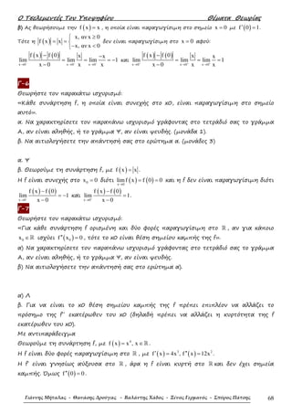 Ο Τσελεµεντές Του Υποψηφίου Θέµατα Θεωρίας
Γιάννης Μήταλας - Θανάσης Δρούγας - Βαλάντης Χάδος - Ξένος Γερμανός - Σπύρος Πάτσης 68
β) Ας θεωρήσουµε την ( )f x x= , η οποία είναι παραγωγίσιµη στο σηµείο x 0= µε ( )f 0 1′ = .
Τότε η ( )
x, αν x 0
f x x
x, αν x 0
≥
= = 
− <
δεν είναι παραγωγίσιµη στο x 0= αφού:
( ) ( )
x 0 x 0 x 0
f x f 0 x x
lim lim lim 1
x 0 x x− − −
→ → →
− −
= = = −
−
και
( ) ( )
x 0 x 0 x 0
f x f 0 x x
lim lim lim 1
x 0 x x+ + +
→ → →
−
= = =
−
Γ-6
Θεωρήστε τον παρακάτω ισχυρισµό:
«Κάθε συνάρτηση f, η οποία είναι συνεχής στο x0, είναι παραγωγίσιµη στο σηµείο
αυτό».
α. Να χαρακτηρίσετε τον παραπάνω ισχυρισµό γράφοντας στο τετράδιό σας το γράµµα
Α, αν είναι αληθής, ή το γράµµα Ψ, αν είναι ψευδής. (µονάδα 1).
β. Να αιτιολογήσετε την απάντησή σας στο ερώτηµα α. (µονάδες 3)
α. Ψ
β. Θεωρούµε τη συνάρτηση f, µε ( )f x x= .
Η f είναι συνεχής στο 0x 0= διότι ( ) ( )x 0
limf x f 0 0
→
= = και η f δεν είναι παραγωγίσιµη διότι
( ) ( )
x 0
f x f 0
lim 1
x 0−
→
−
= −
−
και
( ) ( )
x 0
f x f 0
lim 1
x 0+
→
−
=
−
.
Γ-7
Θεωρήστε τον παρακάτω ισχυρισµό:
«Για κάθε συνάρτηση f ορισµένη και δύο φορές παραγωγίσιµη στο ℝ , αν για κάποιο
0x ∈ℝ ισχύει ( )0f x 0′′ = , τότε το x0 είναι θέση σηµείου καµπής της f».
α) Να χαρακτηρίσετε τον παραπάνω ισχυρισµό γράφοντας στο τετράδιό σας το γράµµα
Α, αν είναι αληθής, ή το γράµµα Ψ, αν είναι ψευδής.
β) Να αιτιολογήσετε την απάντησή σας στο ερώτηµα α).
α) Λ
β. Για να είναι το x0 θέση σηµείου καµπής της f πρέπει επιπλέον να αλλάζει το
πρόσηµο της f΄΄ εκατέρωθεν του x0 (δηλαδή πρέπει να αλλάζει η κυρτότητα της f
εκατέρωθεν του x0).
Με αντιπαράδειγµα
Θεωρούµε τη συνάρτηση f, µε ( ) 4
f x x , x= ∈ℝ .
Η f είναι δύο φορές παραγωγίσιµη στο ℝ , µε ( ) ( )3 2
f x 4x , f x 12x′ ′′= = .
Η f΄ είναι γνησίως αύξουσα στο ℝ , άρα η f είναι κυρτή στο ℝ και δεν έχει σηµεία
καµπής. Όµως ( )f 0 0′′ = .
 