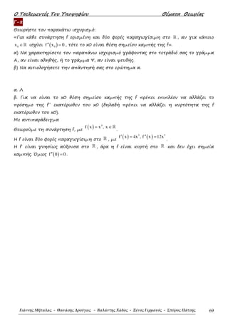 Ο Τσελεµεντές Του Υποψηφίου Θέµατα Θεωρίας
Γιάννης Μήταλας - Θανάσης Δρούγας - Βαλάντης Χάδος - Ξένος Γερμανός - Σπύρος Πάτσης 69
Γ-8
Θεωρήστε τον παρακάτω ισχυρισµό:
«Για κάθε συνάρτηση f ορισµένη και δύο φορές παραγωγίσιµη στο ℝ , αν για κάποιο
0x ∈ℝ ισχύει ( )0f x 0′′ = , τότε το x0 είναι θέση σηµείου καµπής της f».
α) Να χαρακτηρίσετε τον παραπάνω ισχυρισµό γράφοντας στο τετράδιό σας το γράµµα
Α, αν είναι αληθής, ή το γράµµα Ψ, αν είναι ψευδής.
β) Να αιτιολογήσετε την απάντησή σας στο ερώτηµα α.
α. Λ
β. Για να είναι το x0 θέση σηµείου καµπής της f πρέπει επιπλέον να αλλάζει το
πρόσηµο της f΄΄ εκατέρωθεν του x0 (δηλαδή πρέπει να αλλάζει η κυρτότητα της f
εκατέρωθεν του x0).
Με αντιπαράδειγµα
Θεωρούµε τη συνάρτηση f, µε
( ) 4
f x x , x= ∈ℝ
.
Η f είναι δύο φορές παραγωγίσιµη στο ℝ , µε
( ) ( )3 2
f x 4x , f x 12x′ ′′= =
.
Η f΄ είναι γνησίως αύξουσα στο ℝ , άρα η f είναι κυρτή στο ℝ και δεν έχει σηµεία
καµπής. Όµως ( )f 0 0′′ = .
 