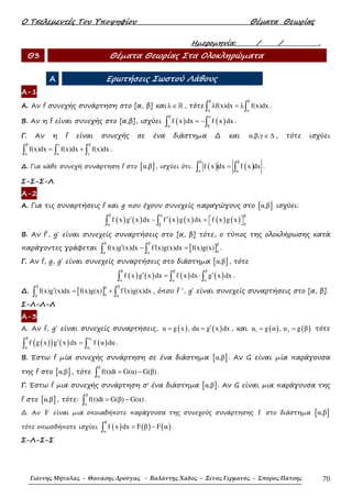 Ο Τσελεµεντές Του Υποψηφίου Θέµατα Θεωρίας
Γιάννης Μήταλας - Θανάσης Δρούγας - Βαλάντης Χάδος - Ξένος Γερμανός - Σπύρος Πάτσης 70
Ηµεροµηνία: / / .
Θ3 Θέµατα Θεωρίας Στα Ολοκληρώµατα
Α Ερωτήσεις Σωστού Λάθους
Α-1
Α. Αν f συνεχής συνάρτηση στο [α, β] και λ∈ℝ , τότε
β β
α α
λf(x)dx λ f(x)dx=∫ ∫ .
Β. Αν η f είναι συνεχής στο [α,β], ισχύει ( ) ( )
β α
α β
f x dx f x dx= −∫ ∫ .
Γ. Αν η f είναι συνεχής σε ένα διάστηµα ∆ και α,β,γ∈∆ , τότε ισχύει
β γ β
α α γ
f(x)dx f(x)dx f(x)dx= +∫ ∫ ∫ .
∆. Για κάθε συνεχή συνάρτηση f στο [ ]α,β , ισχύει ότι: ( ) ( )
β β
α α
f x dx f x dx=∫ ∫ .
Σ-Σ-Σ-Λ
Α-2
Α. Για τις συναρτήσεις f και g που έχουν συνεχείς παραγώγους στο [ ]α,β ισχύει:
( ) ( ) ( ) ( ) ( ) ( )
β α β
αα β
f x g x dx f x g x dx f x g x′ ′− =   ∫ ∫
Β. Αν f΄, g΄ είναι συνεχείς συναρτήσεις στο [α, β] τότε, ο τύπος της ολοκλήρωσης κατά
παράγοντες γράφεται [ ]
β β β
αα α
f(x)g (x)dx f (x)g(x)dx f(x)g(x)′ ′− =∫ ∫ .
Γ. Αν f, g, g΄ είναι συνεχείς συναρτήσεις στο διάστηµα [ ]α,β , τότε
( ) ( ) ( ) ( )
β β β
α α α
f x g x dx f x dx g x dx′ ′= ⋅∫ ∫ ∫ .
∆. [ ]
β ββ
αα α
f(x)g (x)dx f(x)g(x) f (x)g(x)dx′ ′= +∫ ∫ , όπου f ΄, g΄ είναι συνεχείς συναρτήσεις στο [α, β].
Σ-Λ-Λ-Λ
Α-3
Α. Αν f, g΄ είναι συνεχείς συναρτήσεις, ( ) ( )u g x , du g x dx′= = , και ( ) ( )1 2u g α , u g β= = τότε
( )( ) ( ) ( )
2
1
β u
α u
f g x g x dx f u du′ =∫ ∫ .
Β. Έστω f µία συνεχής συνάρτηση σε ένα διάστηµα [ ]α,β . Αν G είναι µία παράγουσα
της f στο [ ]α,β , τότε
β
α
f(t)dt G(α) G(β)= −∫ .
Γ. Έστω f µια συνεχής συνάρτηση σ' ένα διάστηµα [ ]α,β . Αν G είναι µια παράγουσα της
f στο [ ]α,β , τότε:
β
α
f(t)dt G(β) G(α)= −∫ .
∆. Αν F είναι µια οποιαδήποτε παράγουσα της συνεχούς συνάρτησης f στο διάστηµα [ ]α,β
τότε οπωσδήποτε ισχύει ( ) ( ) ( )
β
α
f x dx F β F α= −∫ .
Σ-Λ-Σ-Σ
 