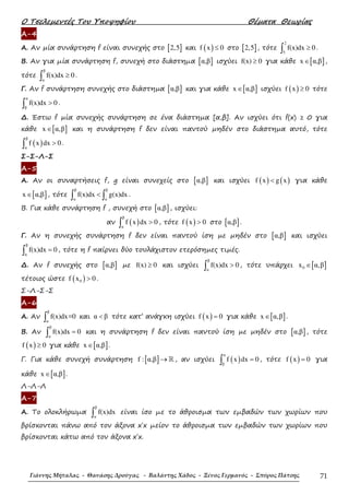 Ο Τσελεµεντές Του Υποψηφίου Θέµατα Θεωρίας
Γιάννης Μήταλας - Θανάσης Δρούγας - Βαλάντης Χάδος - Ξένος Γερμανός - Σπύρος Πάτσης 71
Α-4
Α. Αν µία συνάρτηση f είναι συνεχής στο [ ]2,5 και ( )f x 0≤ στο [ ]2,5 , τότε
2
5
f(x)dx 0≥∫ .
Β. Αν για µία συνάρτηση f, συνεχή στο διάστηµα [ ]α,β ισχύει f(x) 0≥ για κάθε [ ]x α,β∈ ,
τότε
β
α
f(x)dx 0≥∫ .
Γ. Αν f συνάρτηση συνεχής στο διάστηµα [ ]α,β και για κάθε [ ]x α,β∈ ισχύει ( )f x 0≥ τότε
α
β
f(x)dx 0>∫ .
∆. Έστω f µία συνεχής συνάρτηση σε ένα διάστηµα [α,β]. Αν ισχύει ότι f(x) ≥ 0 για
κάθε [ ]x α,β∈ και η συνάρτηση f δεν είναι παντού µηδέν στο διάστηµα αυτό, τότε
( )
β
α
f x dx 0>∫ .
Σ-Σ-Λ-Σ
Α-5
Α. Αν οι συναρτήσεις f, g είναι συνεχείς στο [ ]α,β και ισχύει ( ) ( )f x g x< για κάθε
[ ]x α,β∈ , τότε
β β
α α
f(x)dx g(x)dx<∫ ∫ .
Β. Για κάθε συνάρτηση f , συνεχή στο [ ]α,β , ισχύει:
αν ( )
β
α
f x dx 0>∫ , τότε ( )f x 0> στο [ ]α,β .
Γ. Αν η συνεχής συνάρτηση f δεν είναι παντού ίση µε µηδέν στο [ ]α,β και ισχύει
β
α
f(x)dx 0=∫ , τότε η f παίρνει δύο τουλάχιστον ετερόσηµες τιµές.
∆. Αν f συνεχής στο [ ]α,β µε f(x) 0≥ και ισχύει
β
α
f(x)dx 0>∫ , τότε υπάρχει [ ]0x α,β∈
τέτοιος ώστε ( )0f x 0> .
Σ-Λ-Σ-Σ
Α-6
Α. Αν
β
α
f(x)dx=0∫ και α β< τότε κατ’ ανάγκη ισχύει ( )f x 0= για κάθε [ ]x α,β∈ .
Β. Αν
β
α
f(x)dx 0=∫ και η συνάρτηση f δεν είναι παντού ίση µε µηδέν στο [ ]α,β , τότε
( )f x 0≥ για κάθε [ ]x α,β∈ .
Γ. Για κάθε συνεχή συνάρτηση [ ]f : α,β → ℝ , αν ισχύει ( )
α
β
f x dx 0=∫ , τότε ( )f x 0= για
κάθε [ ]x α,β∈ .
Λ-Λ-Λ
Α-7
Α. Το ολοκλήρωµα
β
α
f(x)dx∫ είναι ίσο µε το άθροισµα των εµβαδών των χωρίων που
βρίσκονται πάνω από τον άξονα x΄x µείον το άθροισµα των εµβαδών των χωρίων που
βρίσκονται κάτω από τον άξονα x΄x.
 
