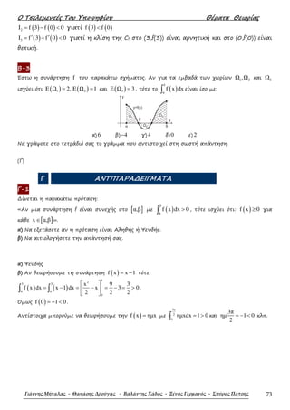 Ο Τσελεµεντές Του Υποψηφίου Θέµατα Θεωρίας
Γιάννης Μήταλας - Θανάσης Δρούγας - Βαλάντης Χάδος - Ξένος Γερμανός - Σπύρος Πάτσης 73
( ) ( )2I f 3 f 0 0= − < γιατί ( ) ( )f 3 f 0<
( ) ( )3I f 3 f 0 0′ ′= − < γιατί η κλίση της Cf στο (3,f(3)) είναι αρνητική και στο (0,f(0)) είναι
θετική.
Β-3
Έστω η συνάρτηση f του παρακάτω σχήµατος. Αν για τα εµβαδά των χωρίων 1 2,Ω Ω και 3Ω
ισχύει ότι ( ) ( )1 2E Ω 2, E Ω 1= = και ( )3E Ω 3= , τότε το ( )
δ
α
f x dx∫ είναι ίσο µε:
α) 6 β) 4− γ) 4 δ) 0 ε) 2
Να γράψετε στο τετράδιό σας το γράµµα που αντιστοιχεί στη σωστή απάντηση.
(Γ)
Γ ΑΝΤΙΠΑΡΑ∆ΕΙΓΜΑΤΑ
Γ-1
∆ίνεται η παρακάτω πρόταση:
«Αν µια συνάρτηση f είναι συνεχής στο [ ]α,β µε ( )
β
α
f x dx 0>∫ , τότε ισχύει ότι: ( )f x 0≥ για
κάθε [ ]x α,β∈ ».
α) Να εξετάσετε αν η πρόταση είναι Αληθής ή Ψευδής.
β) Να αιτιολογήσετε την απάντησή σας.
α) Ψευδής
β) Αν θεωρήσουµε τη συνάρτηση ( )f x x 1= − τότε
( ) ( )
32
3 3
0 0
0
x 9 3
f x dx x 1 dx x 3 0
2 2 2
 
= − = − = − = > 
 
∫ ∫ .
Όµως ( )f 0 1 0= − < .
Αντίστοιχα µπορούµε να θεωρήσουµε την ( )f x ηµx= µε
3π
2
0
ηµxdx 1 0= >∫ και
3π
ηµ 1 0
2
= − < κλπ.
 