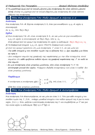 Ο Τσελεµεντές Του Τποψηφίου Ορισµοί-Ιδιότητες-Αποδείξεις
Γιάννης Μήταλας - Θανάσης Δρούγας - Βαλάντης Χάδος - Ξένος Γερμανός - Σπύρος Πάτσης 7
δ) Το µεγαλύτερο όµως από τα τοπικά µέγιστα µίας συνάρτησης δεν είναι πάντοτε µέγιστο
αυτής. Επίσης το µικρότερο από τα τοπικά ελάχιστα µίας συνάρτησης δεν είναι πάντοτε
ελάχιστο της συνάρτησης.
20 Πότε Μια Συνάρτηση f Με Πεδίο Ορισµού Α Λέγεται 1-1
Απάντηση
Μια συνάρτηση f:A R→ λέγεται συνάρτηση 1 1− , όταν για οποιαδήποτε 1 2
x ,x A∈ ισχύει η
συνεπαγωγή:
Αν 1 2
x x≠ , τότε 1 2
f(x ) f(x )≠ .
Σχόλια
α) Μια συνάρτηση f:A R→ είναι συνάρτηση 1 1− , αν και µόνο αν για οποιαδήποτε
1 2
x ,x A∈ ισχύει η συνεπαγωγή: αν 1 2
f(x ) f(x )= , τότε 1 2
x x= .
Είναι φανερό από τον ορισµό της συνάρτησης ότι ισχύει η ισοδυναµία : = ⇔ =1 2 1 2
f(x ) f(x ) x x
β) Τα διαφορετικά στοιχεία 1 2
x ,x A∈ , έχουν ΠΑΝΤΑ διαφορετικές εικόνες.
γ) Από τον ορισµό προκύπτει ότι µια συνάρτηση f είναι 1 1− , αν και µόνο αν:
- Για κάθε στοιχείο y του συνόλου τιµών της η εξίσωση f(x) y= έχει ακριβώς µια λύση
ως προς x.
- ∆εν υπάρχουν σηµεία της γραφικής της παράστασης µε την ίδια τεταγµένη. Αυτό
σηµαίνει ότι κάθε οριζόντια ευθεία τέµνει τη γραφική παράσταση της f το πολύ σε
ένα σηµείο.
- Αν µια συνάρτηση είναι γνησίως µονότονη, τότε είναι συνάρτηση "1 1"− .Το
αντίστροφο γενικά δεν ισχύει. Υπάρχουν δηλαδή συναρτήσεις που είναι 1 1− αλλά δεν
είναι γνησίως µονότονες.
Παράδειγµα
Η συνάρτηση η συνάρτηση
x , x 0
g(x) 1
, x 0
x
 ≤

= 
>

(Σχ. 34) είναι 1 1− ,
αλλά δεν είναι γνησίως µονότονη.
21 Πότε Μια Συνάρτηση f Με Πεδίο Ορισµού Α Αντιστρέφεται
Απάντηση
Μια συνάρτηση f:A R→ αντιστρέφεται, αν και µόνο αν είναι 1 1− . Τότε για κάθε στοιχείο y του
συνόλου τιµών της f, ( )f A , υπάρχει µοναδικό στοιχείο x του πεδίου ορισµού της Α για το οποίο
ισχύει ( )f x y= . Έτσι, ορίζεται η αντίστροφη συνάρτηση της f που συµβολίζεται µε 1
f−
και για
την οποία ισχύει η ισοδυναµία: 1
f(x) y f (y) x−
= ⇔ =
O x
y
y=g(x)
34
g
f
f(A)A
y=f(x)g(y)=x
21
 