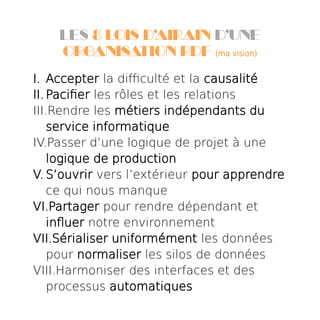 Les 8 lois d’airain d’une
organisation RDF (ma vision)
I. Accepter la difficulté et la causalité
II. Pacifier les rôles et les relations
III.Rendre les métiers indépendants du
service informatique
IV.Passer d’une logique de projet à une
logique de production
V. S’ouvrir vers l’extérieur pour apprendre
ce qui nous manque
VI.Partager pour rendre dépendant et
influer notre environnement
VII.Sérialiser uniformément les données
pour normaliser les silos de données
VIII.Harmoniser des interfaces et des
processus automatiques
 