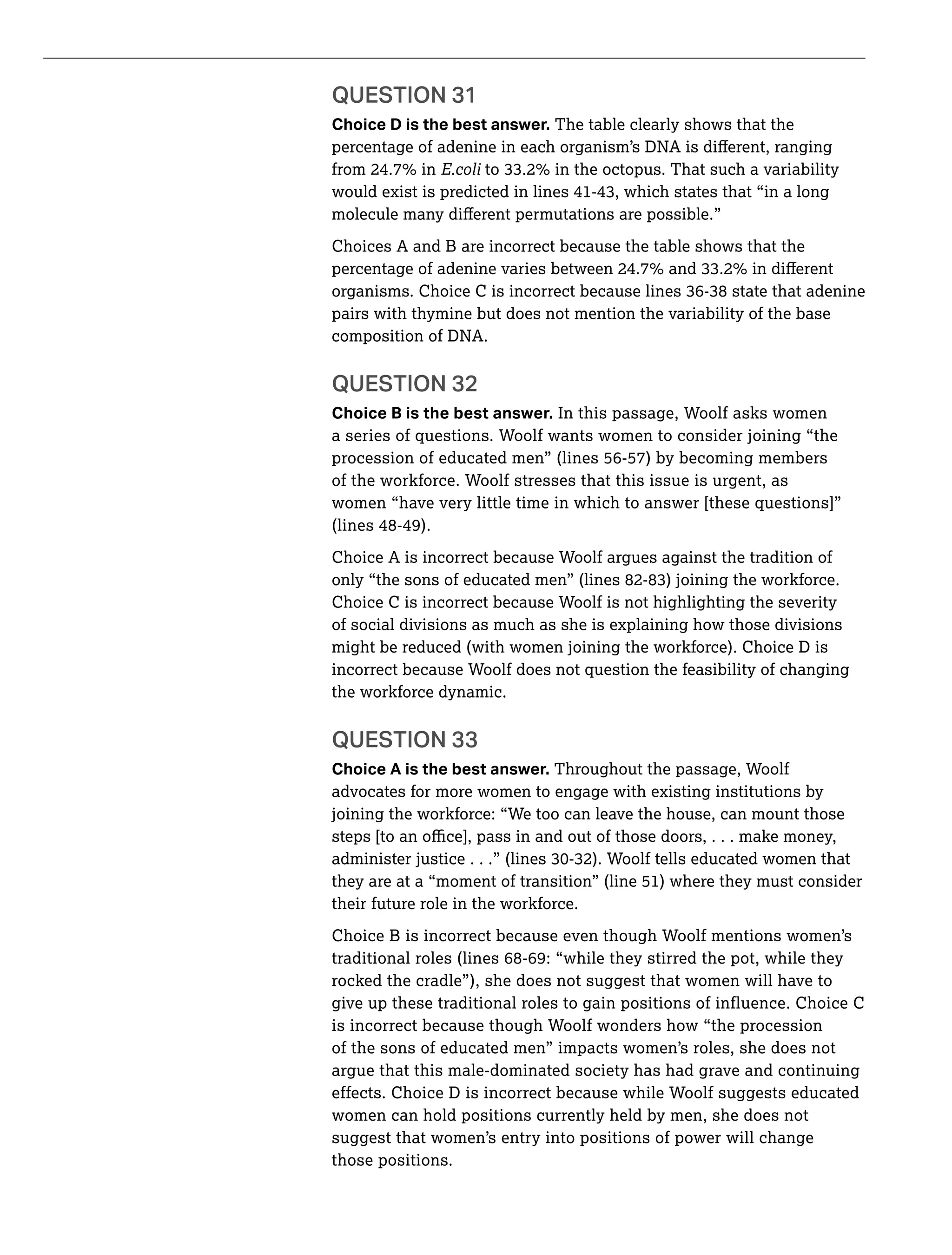 QUESTION 31
Choice D is the best answer. The table clearly shows that the
Choices A and B are incorrect because the table shows that the
pairs with thymine but does not mention the variability of the base
composition of DNA.
QUESTION 32
Choice B is the best answer. In this passage, Woolf asks women
a series of questions. Woolf wants women to consider joining “the
procession of educated men” (lines 56-57) by becoming members
of the workforce. Woolf stresses that this issue is urgent, as
women “have very little time in which to answer [these questions]”
(lines 48-49).
Choice A is incorrect because Woolf argues against the tradition of
Choice C is incorrect because Woolf is not highlighting the severity
of social divisions as much as she is explaining how those divisions
might be reduced (with women joining the workforce). Choice D is
incorrect because Woolf does not question the feasibility of changing
the workforce dynamic.
QUESTION 33
Choice A is the best answer. Throughout the passage, Woolf
advocates for more women to engage with existing institutions by
joining the workforce: “We too can leave the house, can mount those
they are at a “moment of transition” (line 51) where they must consider
their future role in the workforce.
Choice B is incorrect because even though Woolf mentions women’s
traditional roles (lines 68-69: “while they stirred the pot, while they
rocked the cradle”), she does not suggest that women will have to
give up these traditional roles to gain positions of influence. Choice C
is incorrect because though Woolf wonders how “the procession
of the sons of educated men” impacts women’s roles, she does not
argue that this male-dominated society has had grave and continuing
effects. Choice D is incorrect because while Woolf suggests educated
women can hold positions currently held by men, she does not
suggest that women’s entry into positions of power will change
those positions.
 