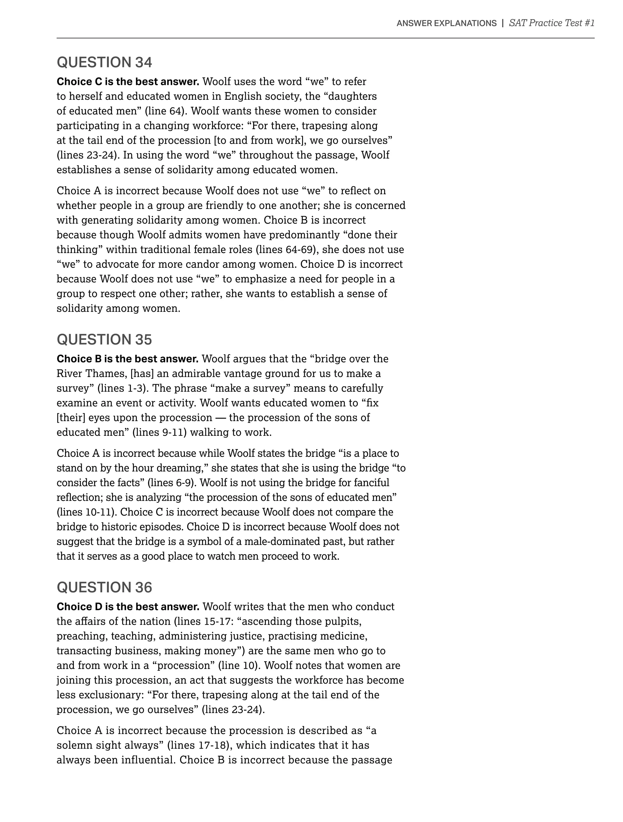 Choice C is the best answer. Woolf uses the word “we” to refer
to herself and educated women in English society, the “daughters
of educated men” (line 64). Woolf wants these women to consider
participating in a changing workforce: “For there, trapesing along
at the tail end of the procession [to and from work], we go ourselves”
establishes a sense of solidarity among educated women.
whether people in a group are friendly to one another; she is concerned
with generating solidarity among women. Choice B is incorrect
because though Woolf admits women have predominantly “done their
thinking” within traditional female roles (lines 64-69), she does not use
“we” to advocate for more candor among women. Choice D is incorrect
because Woolf does not use “we” to emphasize a need for people in a
group to respect one other; rather, she wants to establish a sense of
solidarity among women.
QUESTION 35
Choice B is the best answer. Woolf argues that the “bridge over the
River Thames, [has] an admirable vantage ground for us to make a
[their] eyes upon the procession — the procession of the sons of
educated men” (lines 9-11) walking to work.
Choice A is incorrect because while Woolf states the bridge “is a place to
stand on by the hour dreaming,” she states that she is using the bridge “to
consider the facts” (lines 6-9). Woolf is not using the bridge for fanciful
bridge to historic episodes. Choice D is incorrect because Woolf does not
suggest that the bridge is a symbol of a male-dominated past, but rather
that it serves as a good place to watch men proceed to work.
QUESTION 36
Choice D is the best answer. Woolf writes that the men who conduct
preaching, teaching, administering justice, practising medicine,
transacting business, making money”) are the same men who go to
joining this procession, an act that suggests the workforce has become
less exclusionary: “For there, trapesing along at the tail end of the
Choice A is incorrect because the procession is described as “a
solemn sight always” (lines 17-18), which indicates that it has
always been influential. Choice B is incorrect because the passage
 