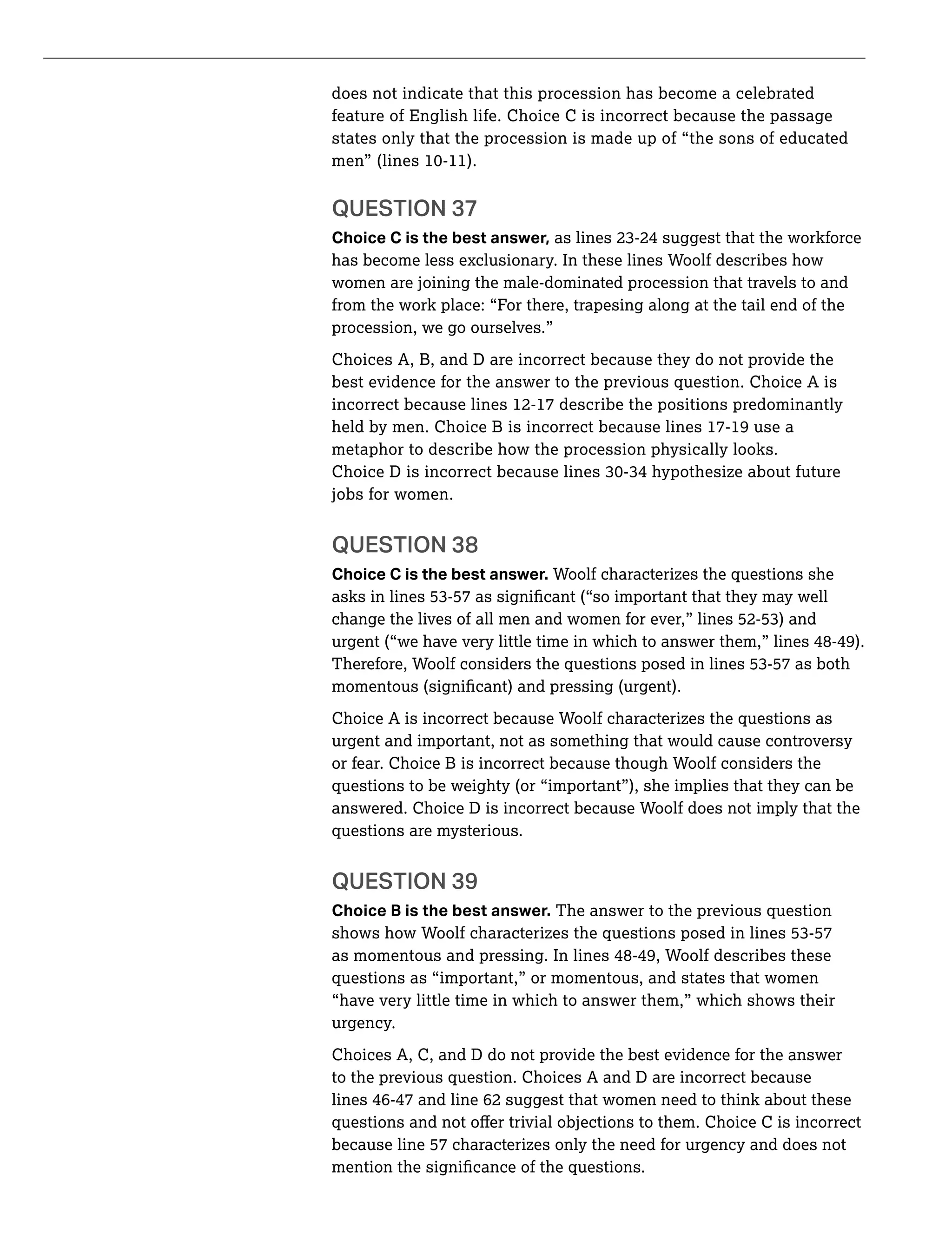 does not indicate that this procession has become a celebrated
feature of English life. Choice C is incorrect because the passage
states only that the procession is made up of “the sons of educated
QUESTION 37
Choice C is the best answer,
has become less exclusionary. In these lines Woolf describes how
women are joining the male-dominated procession that travels to and
from the work place: “For there, trapesing along at the tail end of the
procession, we go ourselves.”
Choices A, B, and D are incorrect because they do not provide the
best evidence for the answer to the previous question. Choice A is
incorrect because lines 12-17 describe the positions predominantly
held by men. Choice B is incorrect because lines 17-19 use a
metaphor to describe how the procession physically looks.
jobs for women.
QUESTION 38
Choice C is the best answer. Woolf characterizes the questions she
urgent (“we have very little time in which to answer them,” lines 48-49).
Choice A is incorrect because Woolf characterizes the questions as
urgent and important, not as something that would cause controversy
or fear. Choice B is incorrect because though Woolf considers the
questions to be weighty (or “important”), she implies that they can be
answered. Choice D is incorrect because Woolf does not imply that the
questions are mysterious.
QUESTION 39
Choice B is the best answer. The answer to the previous question
as momentous and pressing. In lines 48-49, Woolf describes these
questions as “important,” or momentous, and states that women
“have very little time in which to answer them,” which shows their
urgency.
Choices A, C, and D do not provide the best evidence for the answer
to the previous question. Choices A and D are incorrect because
lines 46-47 and line 62 suggest that women need to think about these
because line 57 characterizes only the need for urgency and does not
 