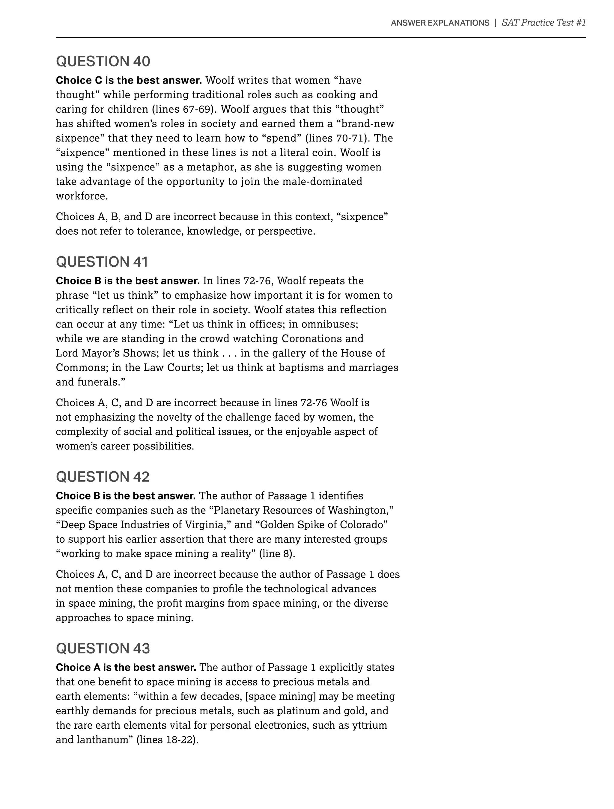 Choice C is the best answer. Woolf writes that women “have
thought” while performing traditional roles such as cooking and
caring for children (lines 67-69). Woolf argues that this “thought”
has shifted women’s roles in society and earned them a “brand-new
“sixpence” mentioned in these lines is not a literal coin. Woolf is
using the “sixpence” as a metaphor, as she is suggesting women
take advantage of the opportunity to join the male-dominated
workforce.
Choices A, B, and D are incorrect because in this context, “sixpence”
does not refer to tolerance, knowledge, or perspective.
Choice B is the best answer. In lines 72-76, Woolf repeats the
phrase “let us think” to emphasize how important it is for women to
critically reflect on their role in society. Woolf states this reflection
can occur at any time: “Let us think in offices; in omnibuses;
while we are standing in the crowd watching Coronations and
Lord Mayor’s Shows; let us think . . . in the gallery of the House of
Commons; in the Law Courts; let us think at baptisms and marriages
and funerals.”
Choices A, C, and D are incorrect because in lines 72-76 Woolf is
not emphasizing the novelty of the challenge faced by women, the
complexity of social and political issues, or the enjoyable aspect of
women’s career possibilities.
Choice B is the best answer.
“Deep Space Industries of Virginia,” and “Golden Spike of Colorado”
to support his earlier assertion that there are many interested groups
“working to make space mining a reality” (line 8).
Choices A, C, and D are incorrect because the author of Passage 1 does
approaches to space mining.
Choice A is the best answer. The author of Passage 1 explicitly states
earth elements: “within a few decades, [space mining] may be meeting
earthly demands for precious metals, such as platinum and gold, and
the rare earth elements vital for personal electronics, such as yttrium
and lanthanum” (lines 18-22).
 
