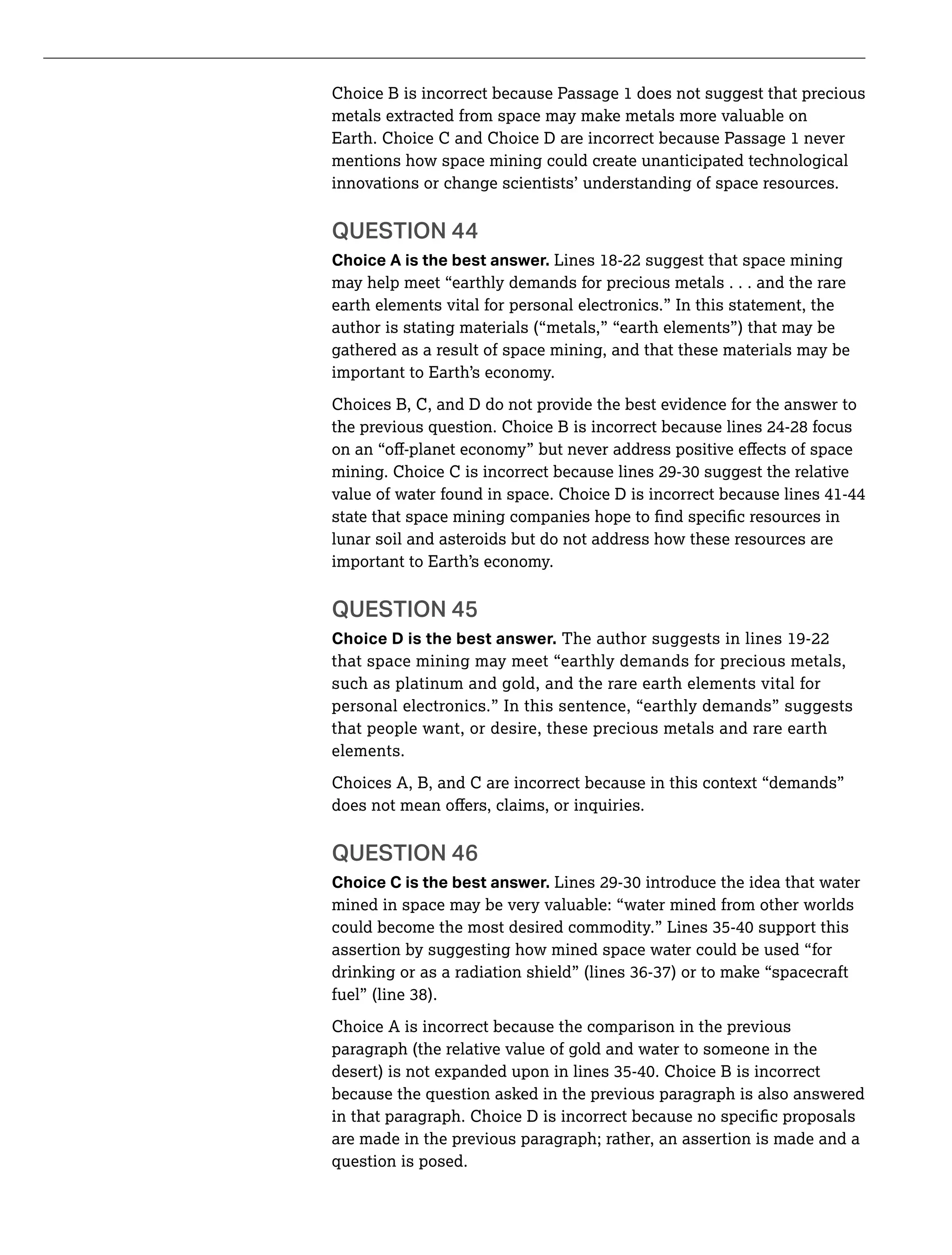 Choice B is incorrect because Passage 1 does not suggest that precious
metals extracted from space may make metals more valuable on
Earth. Choice C and Choice D are incorrect because Passage 1 never
mentions how space mining could create unanticipated technological
innovations or change scientists’ understanding of space resources.
Choice A is the best answer. Lines 18-22 suggest that space mining
may help meet “earthly demands for precious metals . . . and the rare
earth elements vital for personal electronics.” In this statement, the
author is stating materials (“metals,” “earth elements”) that may be
gathered as a result of space mining, and that these materials may be
important to Earth’s economy.
Choices B, C, and D do not provide the best evidence for the answer to
the previous question. Choice B is incorrect because lines 24-28 focus
value of water found in space. Choice D is incorrect because lines 41-44
lunar soil and asteroids but do not address how these resources are
important to Earth’s economy.
Choice D is the best answer. The author suggests in lines 19-22
that space mining may meet “earthly demands for precious metals,
such as platinum and gold, and the rare earth elements vital for
personal electronics.” In this sentence, “earthly demands” suggests
that people want, or desire, these precious metals and rare earth
elements.
Choices A, B, and C are incorrect because in this context “demands”
Choice C is the best answer.
mined in space may be very valuable: “water mined from other worlds
assertion by suggesting how mined space water could be used “for
Choice A is incorrect because the comparison in the previous
paragraph (the relative value of gold and water to someone in the
because the question asked in the previous paragraph is also answered
are made in the previous paragraph; rather, an assertion is made and a
question is posed.
 