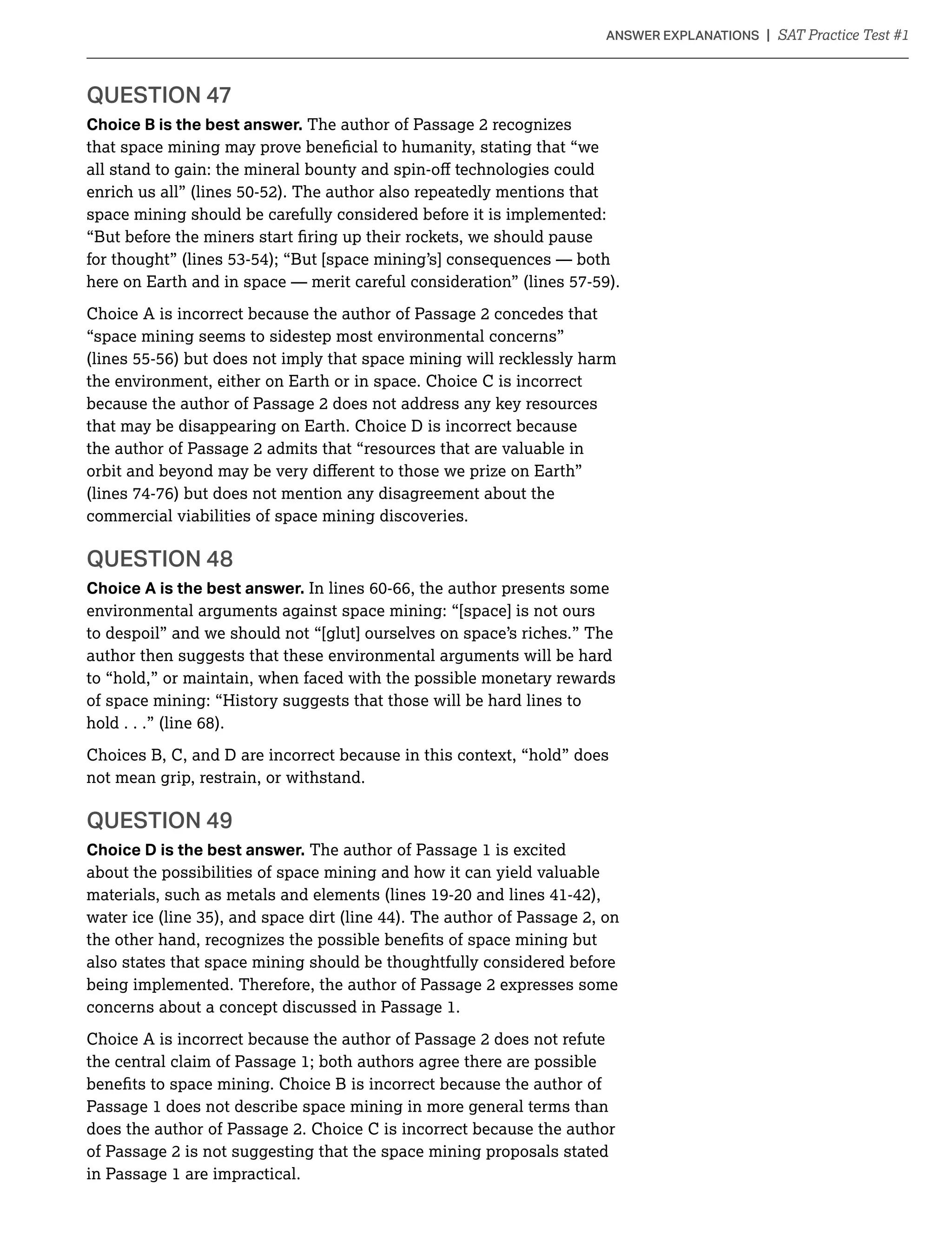 Choice B is the best answer. The author of Passage 2 recognizes
space mining should be carefully considered before it is implemented:
here on Earth and in space — merit careful consideration” (lines 57-59).
Choice A is incorrect because the author of Passage 2 concedes that
“space mining seems to sidestep most environmental concerns”
(lines 55-56) but does not imply that space mining will recklessly harm
the environment, either on Earth or in space. Choice C is incorrect
because the author of Passage 2 does not address any key resources
that may be disappearing on Earth. Choice D is incorrect because
the author of Passage 2 admits that “resources that are valuable in
(lines 74-76) but does not mention any disagreement about the
commercial viabilities of space mining discoveries.
Choice A is the best answer.
environmental arguments against space mining: “[space] is not ours
to despoil” and we should not “[glut] ourselves on space’s riches.” The
author then suggests that these environmental arguments will be hard
to “hold,” or maintain, when faced with the possible monetary rewards
of space mining: “History suggests that those will be hard lines to
hold . . .” (line 68).
Choices B, C, and D are incorrect because in this context, “hold” does
not mean grip, restrain, or withstand.
Choice D is the best answer. The author of Passage 1 is excited
about the possibilities of space mining and how it can yield valuable
also states that space mining should be thoughtfully considered before
being implemented. Therefore, the author of Passage 2 expresses some
concerns about a concept discussed in Passage 1.
Choice A is incorrect because the author of Passage 2 does not refute
the central claim of Passage 1; both authors agree there are possible
Passage 1 does not describe space mining in more general terms than
does the author of Passage 2. Choice C is incorrect because the author
of Passage 2 is not suggesting that the space mining proposals stated
in Passage 1 are impractical.
 