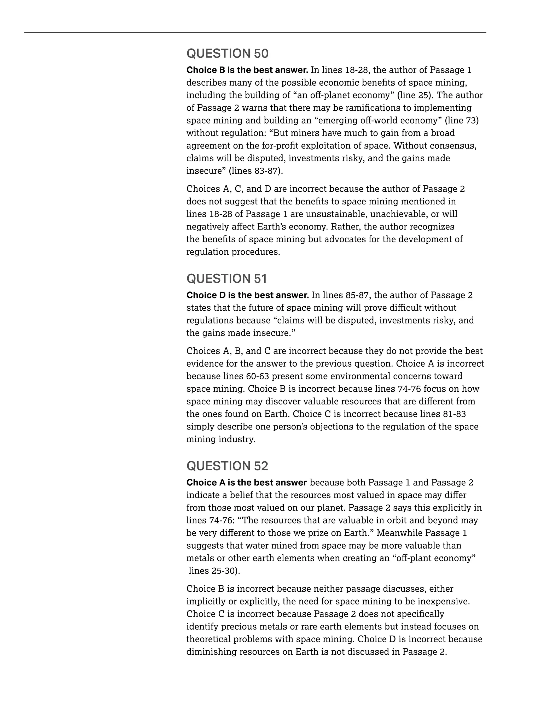 QUESTION 50
Choice B is the best answer. In lines 18-28, the author of Passage 1
without regulation: “But miners have much to gain from a broad
claims will be disputed, investments risky, and the gains made
regulation procedures.
QUESTION 51
Choice D is the best answer. In lines 85-87, the author of Passage 2
regulations because “claims will be disputed, investments risky, and
the gains made insecure.”
Choices A, B, and C are incorrect because they do not provide the best
evidence for the answer to the previous question. Choice A is incorrect
space mining. Choice B is incorrect because lines 74-76 focus on how
simply describe one person’s objections to the regulation of the space
mining industry.
QUESTION 52
Choice A is the best answer because both Passage 1 and Passage 2
from those most valued on our planet. Passage 2 says this explicitly in
lines 74-76: “The resources that are valuable in orbit and beyond may
suggests that water mined from space may be more valuable than
Choice B is incorrect because neither passage discusses, either
implicitly or explicitly, the need for space mining to be inexpensive.
identify precious metals or rare earth elements but instead focuses on
theoretical problems with space mining. Choice D is incorrect because
diminishing resources on Earth is not discussed in Passage 2.
 