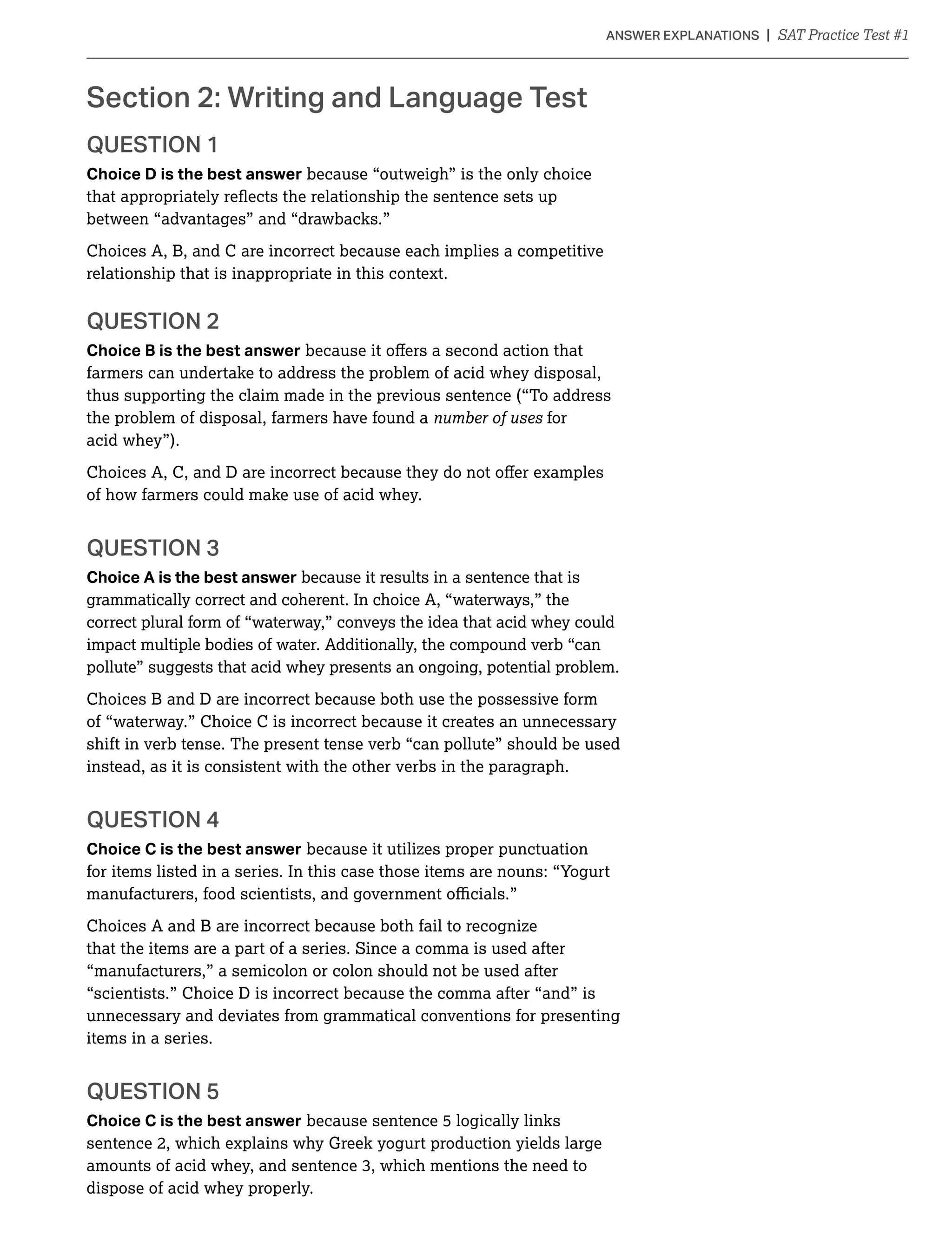 QUESTION 1
Choice D is the best answer because “outweigh” is the only choice
between “advantages” and “drawbacks.”
Choices A, B, and C are incorrect because each implies a competitive
relationship that is inappropriate in this context.
QUESTION 2
Choice B is the best answer
farmers can undertake to address the problem of acid whey disposal,
thus supporting the claim made in the previous sentence (“To address
the problem of disposal, farmers have found a for
acid whey”).
of how farmers could make use of acid whey.
QUESTION 3
Choice A is the best answer because it results in a sentence that is
grammatically correct and coherent. In choice A, “waterways,” the
correct plural form of “waterway,” conveys the idea that acid whey could
impact multiple bodies of water. Additionally, the compound verb “can
pollute” suggests that acid whey presents an ongoing, potential problem.
Choices B and D are incorrect because both use the possessive form
of “waterway.” Choice C is incorrect because it creates an unnecessary
shift in verb tense. The present tense verb “can pollute” should be used
instead, as it is consistent with the other verbs in the paragraph.
Choice C is the best answer because it utilizes proper punctuation
for items listed in a series. In this case those items are nouns: “Yogurt
Choices A and B are incorrect because both fail to recognize
that the items are a part of a series. Since a comma is used after
“manufacturers,” a semicolon or colon should not be used after
“scientists.” Choice D is incorrect because the comma after “and” is
unnecessary and deviates from grammatical conventions for presenting
items in a series.
QUESTION 5
Choice C is the best answer because sentence 5 logically links
sentence 2, which explains why Greek yogurt production yields large
dispose of acid whey properly.
 