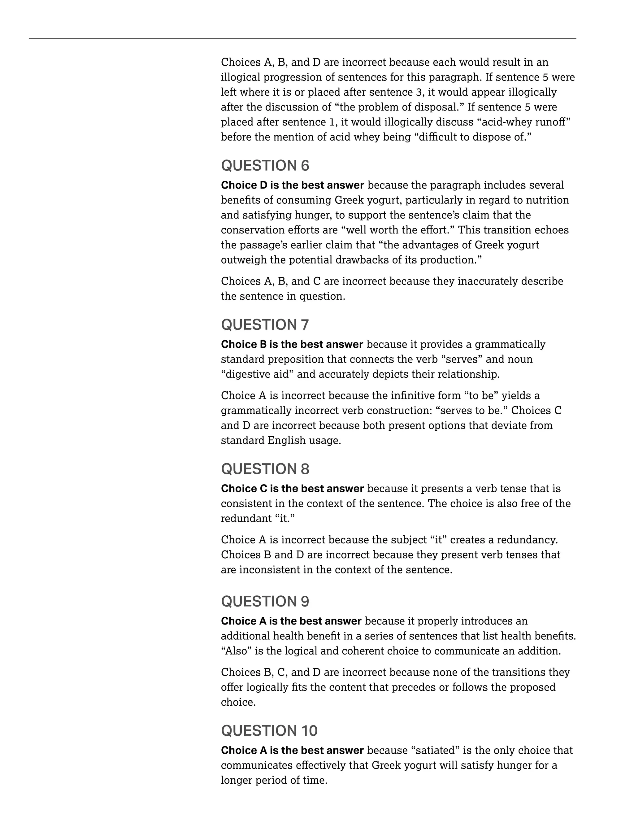 Choices A, B, and D are incorrect because each would result in an
illogical progression of sentences for this paragraph. If sentence 5 were
after the discussion of “the problem of disposal.” If sentence 5 were
QUESTION 6
Choice D is the best answer because the paragraph includes several
and satisfying hunger, to support the sentence’s claim that the
the passage’s earlier claim that “the advantages of Greek yogurt
outweigh the potential drawbacks of its production.”
Choices A, B, and C are incorrect because they inaccurately describe
the sentence in question.
QUESTION 7
Choice B is the best answer because it provides a grammatically
standard preposition that connects the verb “serves” and noun
“digestive aid” and accurately depicts their relationship.
grammatically incorrect verb construction: “serves to be.” Choices C
and D are incorrect because both present options that deviate from
standard English usage.
QUESTION 8
Choice C is the best answer because it presents a verb tense that is
consistent in the context of the sentence. The choice is also free of the
redundant “it.”
Choice A is incorrect because the subject “it” creates a redundancy.
Choices B and D are incorrect because they present verb tenses that
are inconsistent in the context of the sentence.
QUESTION 9
Choice A is the best answer because it properly introduces an
“Also” is the logical and coherent choice to communicate an addition.
Choices B, C, and D are incorrect because none of the transitions they
choice.
QUESTION 10
Choice A is the best answer because “satiated” is the only choice that
longer period of time.
 
