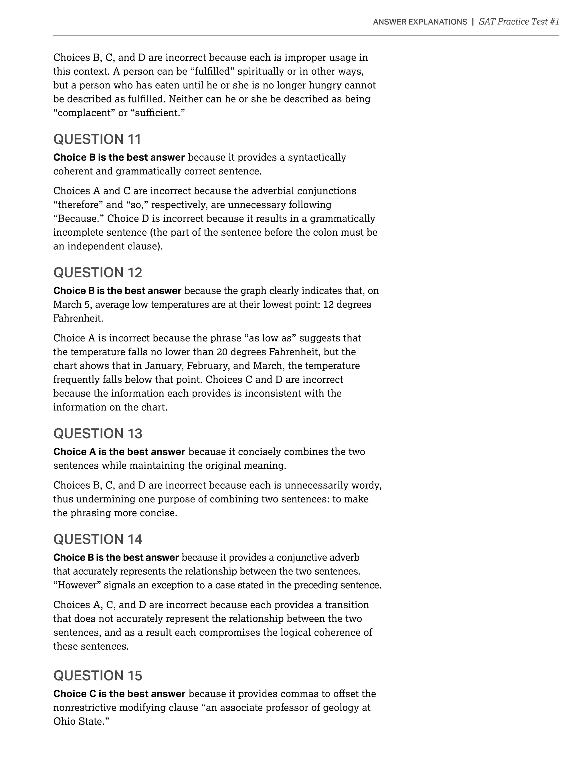 Choices B, C, and D are incorrect because each is improper usage in
but a person who has eaten until he or she is no longer hungry cannot
QUESTION 11
Choice B is the best answer because it provides a syntactically
coherent and grammatically correct sentence.
Choices A and C are incorrect because the adverbial conjunctions
“therefore” and “so,” respectively, are unnecessary following
“Because.” Choice D is incorrect because it results in a grammatically
incomplete sentence (the part of the sentence before the colon must be
an independent clause).
QUESTION 12
Choice B is the best answer because the graph clearly indicates that, on
March 5, average low temperatures are at their lowest point: 12 degrees
Fahrenheit.
Choice A is incorrect because the phrase “as low as” suggests that
chart shows that in January, February, and March, the temperature
frequently falls below that point. Choices C and D are incorrect
because the information each provides is inconsistent with the
information on the chart.
QUESTION 13
Choice A is the best answer because it concisely combines the two
sentences while maintaining the original meaning.
Choices B, C, and D are incorrect because each is unnecessarily wordy,
thus undermining one purpose of combining two sentences: to make
the phrasing more concise.
Choice B is the best answer because it provides a conjunctive adverb
that accurately represents the relationship between the two sentences.
“However” signals an exception to a case stated in the preceding sentence.
Choices A, C, and D are incorrect because each provides a transition
that does not accurately represent the relationship between the two
sentences, and as a result each compromises the logical coherence of
these sentences.
QUESTION 15
Choice C is the best answer
nonrestrictive modifying clause “an associate professor of geology at
 