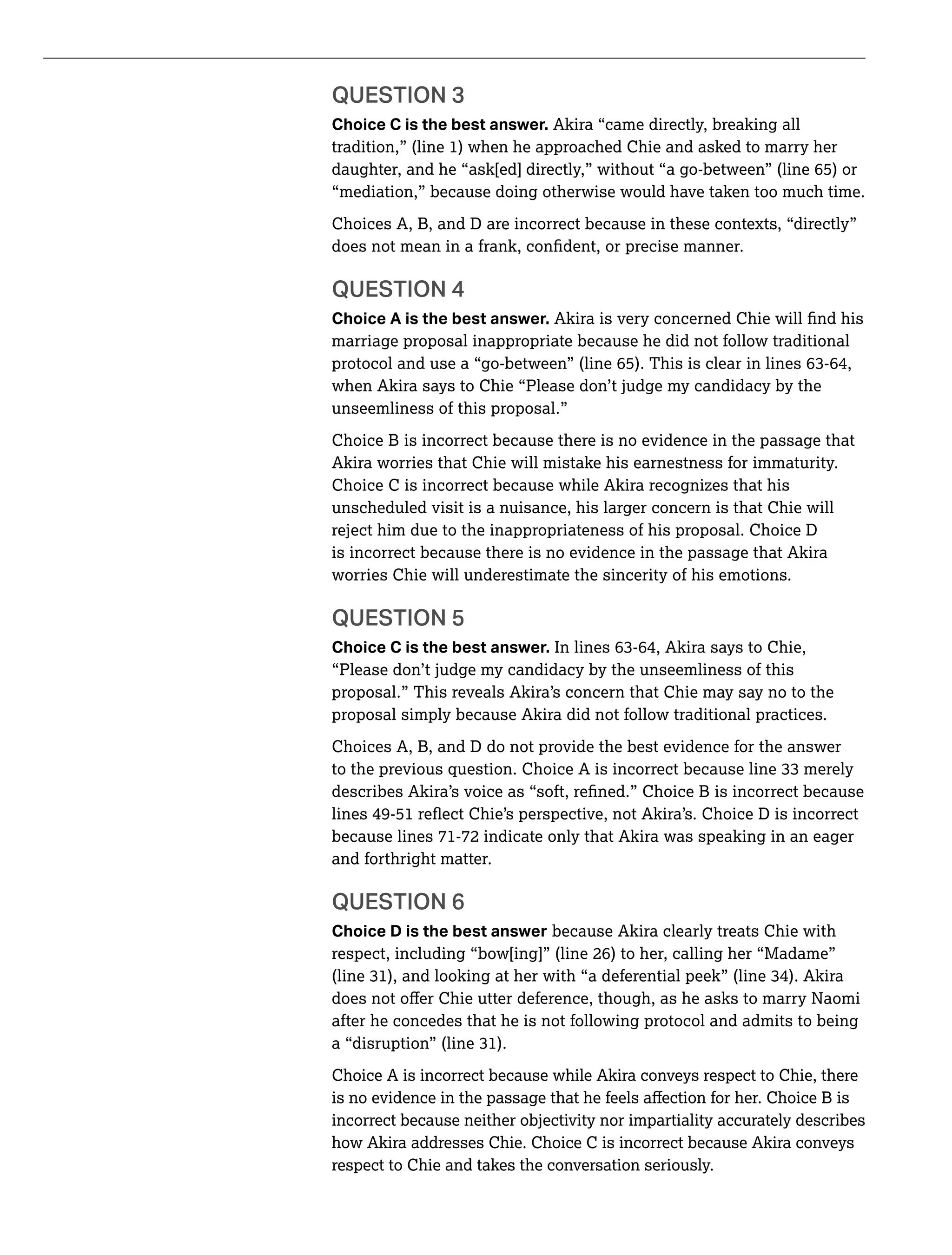 QUESTION 3
Choice C is the best answer. Akira “came directly, breaking all
tradition,” (line 1) when he approached Chie and asked to marry her
daughter, and he “ask[ed] directly,” without “a go-between” (line 65) or
“mediation,” because doing otherwise would have taken too much time.
Choices A, B, and D are incorrect because in these contexts, “directly”
Choice A is the best answer.
marriage proposal inappropriate because he did not follow traditional
when Akira says to Chie “Please don’t judge my candidacy by the
unseemliness of this proposal.”
Choice B is incorrect because there is no evidence in the passage that
Akira worries that Chie will mistake his earnestness for immaturity.
Choice C is incorrect because while Akira recognizes that his
unscheduled visit is a nuisance, his larger concern is that Chie will
reject him due to the inappropriateness of his proposal. Choice D
is incorrect because there is no evidence in the passage that Akira
worries Chie will underestimate the sincerity of his emotions.
QUESTION 5
Choice C is the best answer.
“Please don’t judge my candidacy by the unseemliness of this
proposal.” This reveals Akira’s concern that Chie may say no to the
proposal simply because Akira did not follow traditional practices.
Choices A, B, and D do not provide the best evidence for the answer
because lines 71-72 indicate only that Akira was speaking in an eager
and forthright matter.
QUESTION 6
Choice D is the best answer because Akira clearly treats Chie with
respect, including “bow[ing]” (line 26) to her, calling her “Madame”
after he concedes that he is not following protocol and admits to being
Choice A is incorrect because while Akira conveys respect to Chie, there
incorrect because neither objectivity nor impartiality accurately describes
how Akira addresses Chie. Choice C is incorrect because Akira conveys
respect to Chie and takes the conversation seriously.
 