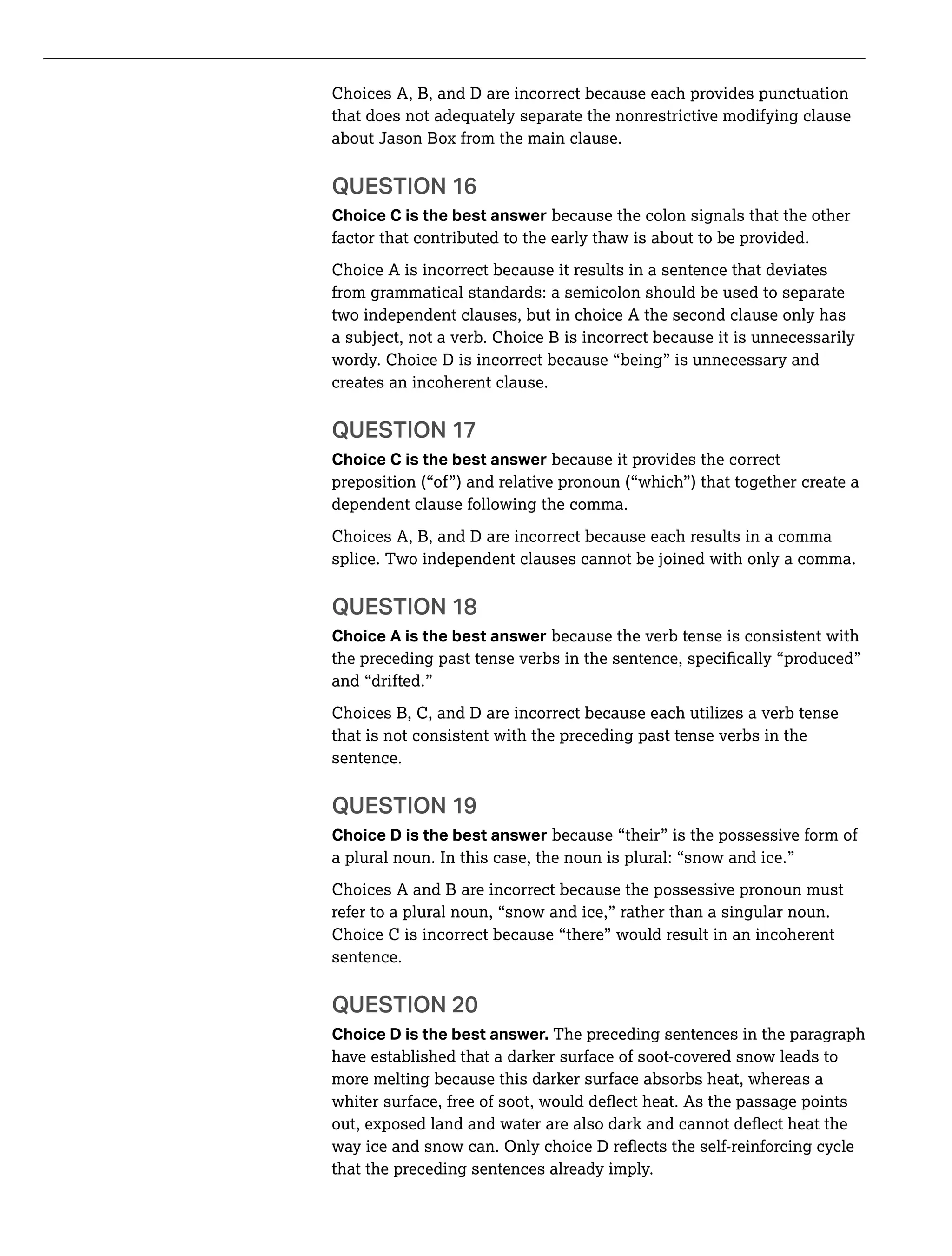Choices A, B, and D are incorrect because each provides punctuation
that does not adequately separate the nonrestrictive modifying clause
about Jason Box from the main clause.
QUESTION 16
Choice C is the best answer because the colon signals that the other
factor that contributed to the early thaw is about to be provided.
Choice A is incorrect because it results in a sentence that deviates
from grammatical standards: a semicolon should be used to separate
two independent clauses, but in choice A the second clause only has
a subject, not a verb. Choice B is incorrect because it is unnecessarily
wordy. Choice D is incorrect because “being” is unnecessary and
creates an incoherent clause.
QUESTION 17
Choice C is the best answer because it provides the correct
preposition (“of”) and relative pronoun (“which”) that together create a
dependent clause following the comma.
Choices A, B, and D are incorrect because each results in a comma
splice. Two independent clauses cannot be joined with only a comma.
QUESTION 18
Choice A is the best answer because the verb tense is consistent with
and “drifted.”
Choices B, C, and D are incorrect because each utilizes a verb tense
that is not consistent with the preceding past tense verbs in the
sentence.
QUESTION 19
Choice D is the best answer because “their” is the possessive form of
a plural noun. In this case, the noun is plural: “snow and ice.”
Choices A and B are incorrect because the possessive pronoun must
refer to a plural noun, “snow and ice,” rather than a singular noun.
Choice C is incorrect because “there” would result in an incoherent
sentence.
QUESTION 20
Choice D is the best answer. The preceding sentences in the paragraph
have established that a darker surface of soot-covered snow leads to
more melting because this darker surface absorbs heat, whereas a
that the preceding sentences already imply.
 