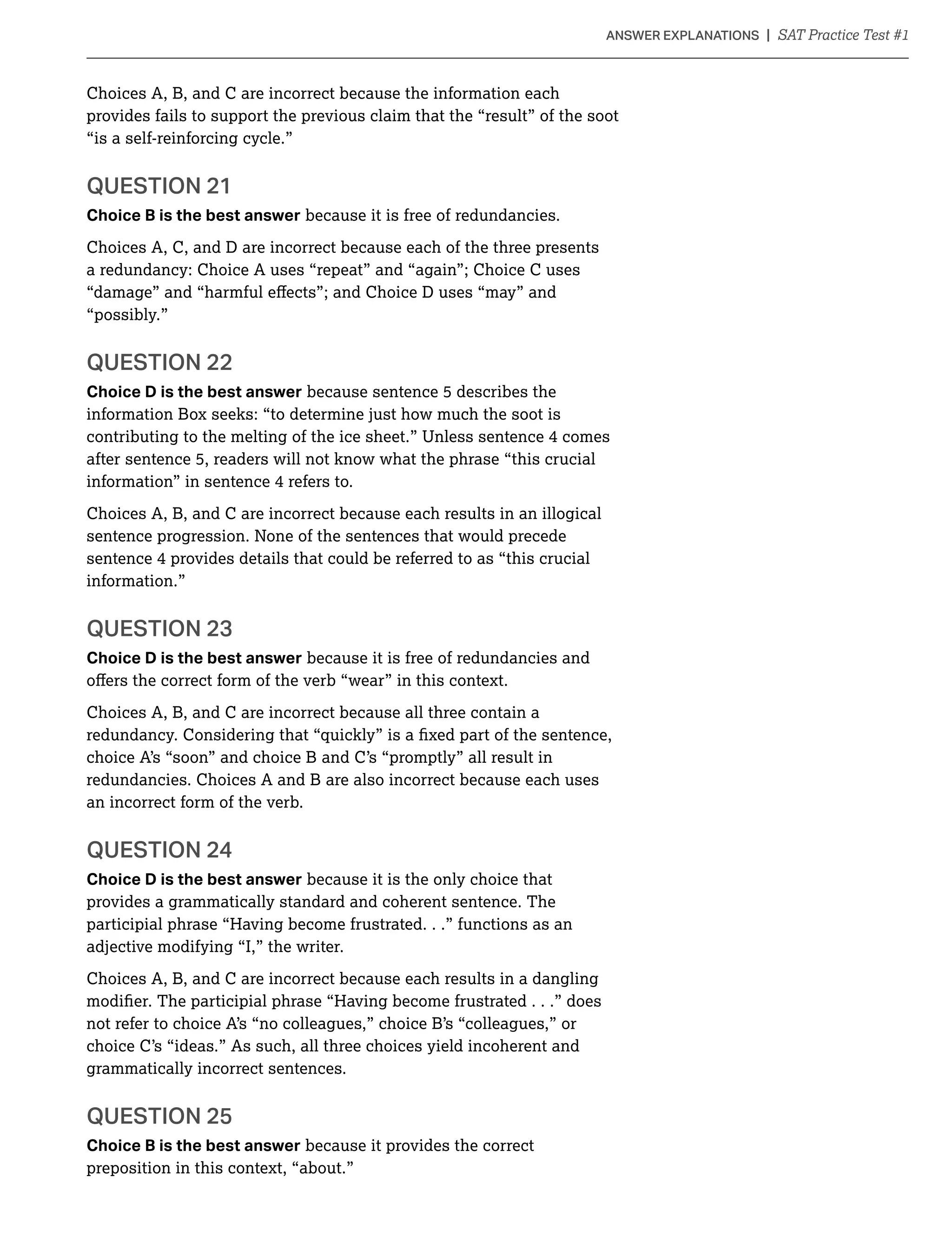 Choices A, B, and C are incorrect because the information each
provides fails to support the previous claim that the “result” of the soot
“is a self-reinforcing cycle.”
QUESTION 21
Choice B is the best answer because it is free of redundancies.
Choices A, C, and D are incorrect because each of the three presents
a redundancy: Choice A uses “repeat” and “again”; Choice C uses
“possibly.”
QUESTION 22
Choice D is the best answer because sentence 5 describes the
information Box seeks: “to determine just how much the soot is
contributing to the melting of the ice sheet.” Unless sentence 4 comes
after sentence 5, readers will not know what the phrase “this crucial
information” in sentence 4 refers to.
Choices A, B, and C are incorrect because each results in an illogical
sentence progression. None of the sentences that would precede
sentence 4 provides details that could be referred to as “this crucial
information.”
QUESTION 23
Choice D is the best answer because it is free of redundancies and
Choices A, B, and C are incorrect because all three contain a
choice A’s “soon” and choice B and C’s “promptly” all result in
redundancies. Choices A and B are also incorrect because each uses
an incorrect form of the verb.
Choice D is the best answer because it is the only choice that
provides a grammatically standard and coherent sentence. The
participial phrase “Having become frustrated. . .” functions as an
adjective modifying “I,” the writer.
Choices A, B, and C are incorrect because each results in a dangling
not refer to choice A’s “no colleagues,” choice B’s “colleagues,” or
choice C’s “ideas.” As such, all three choices yield incoherent and
grammatically incorrect sentences.
QUESTION 25
Choice B is the best answer because it provides the correct
preposition in this context, “about.”
 