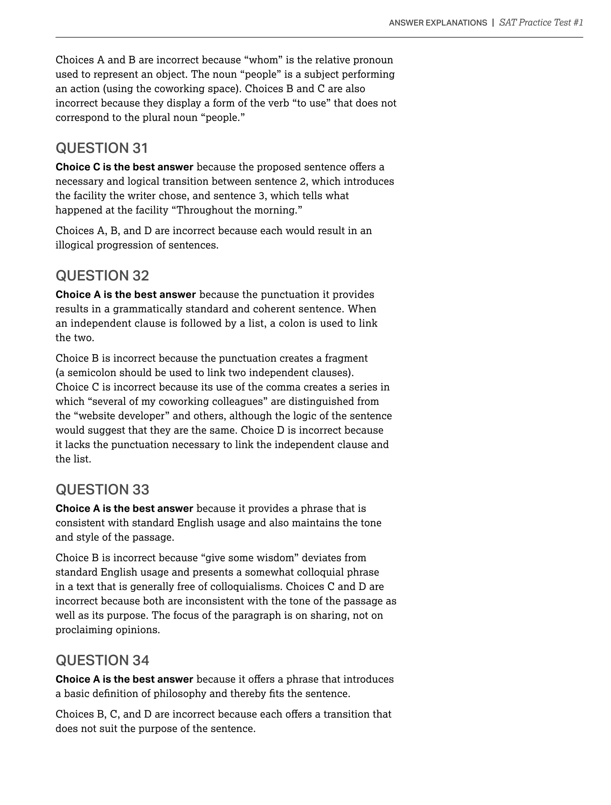 Choices A and B are incorrect because “whom” is the relative pronoun
used to represent an object. The noun “people” is a subject performing
an action (using the coworking space). Choices B and C are also
incorrect because they display a form of the verb “to use” that does not
correspond to the plural noun “people.”
QUESTION 31
Choice C is the best answer
necessary and logical transition between sentence 2, which introduces
happened at the facility “Throughout the morning.”
Choices A, B, and D are incorrect because each would result in an
illogical progression of sentences.
QUESTION 32
Choice A is the best answer because the punctuation it provides
results in a grammatically standard and coherent sentence. When
an independent clause is followed by a list, a colon is used to link
the two.
Choice B is incorrect because the punctuation creates a fragment
(a semicolon should be used to link two independent clauses).
Choice C is incorrect because its use of the comma creates a series in
which “several of my coworking colleagues” are distinguished from
the “website developer” and others, although the logic of the sentence
would suggest that they are the same. Choice D is incorrect because
it lacks the punctuation necessary to link the independent clause and
the list.
QUESTION 33
Choice A is the best answer because it provides a phrase that is
consistent with standard English usage and also maintains the tone
and style of the passage.
Choice B is incorrect because “give some wisdom” deviates from
standard English usage and presents a somewhat colloquial phrase
in a text that is generally free of colloquialisms. Choices C and D are
incorrect because both are inconsistent with the tone of the passage as
well as its purpose. The focus of the paragraph is on sharing, not on
proclaiming opinions.
Choice A is the best answer
does not suit the purpose of the sentence.
 