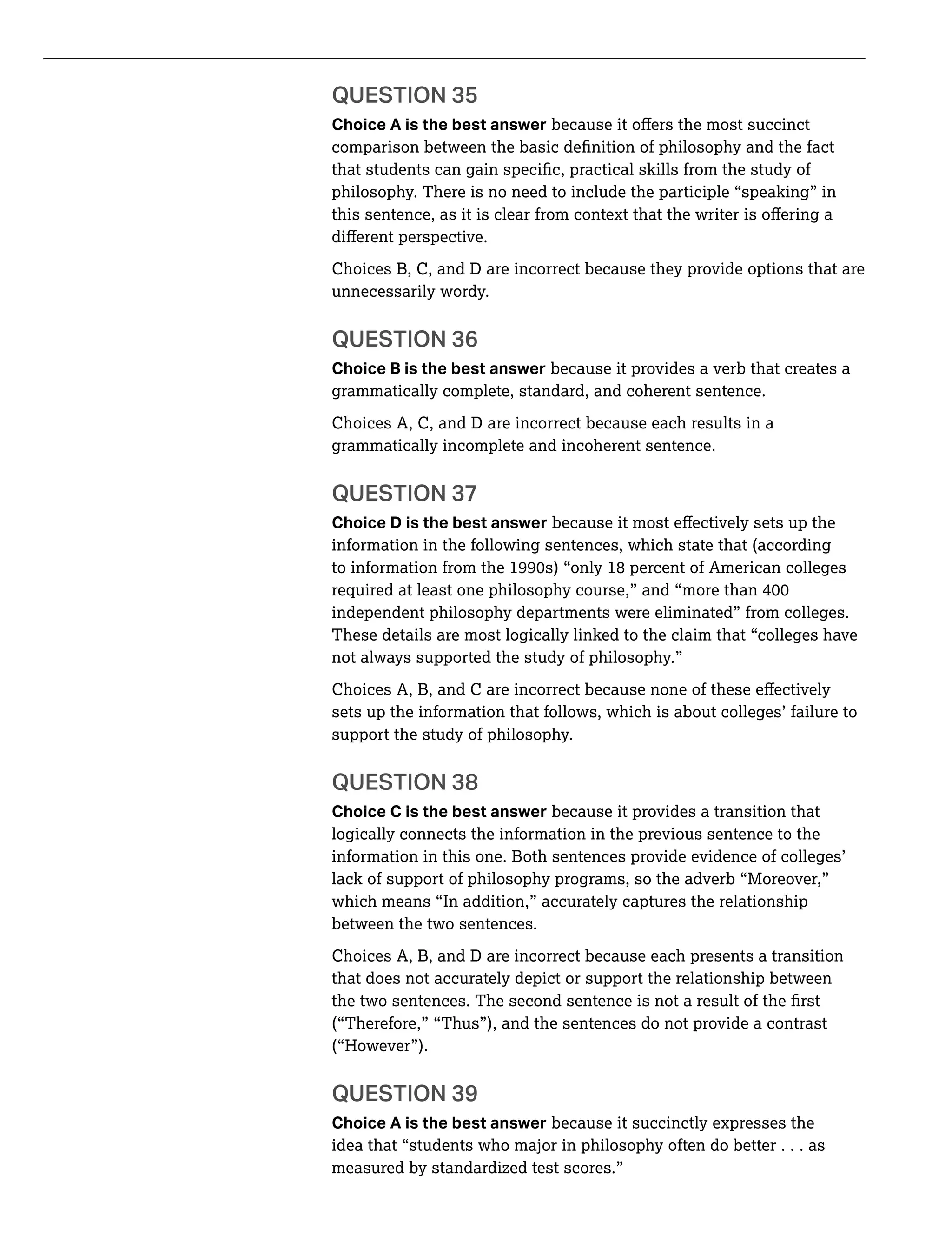 QUESTION 35
Choice A is the best answer
philosophy. There is no need to include the participle “speaking” in
Choices B, C, and D are incorrect because they provide options that are
unnecessarily wordy.
QUESTION 36
Choice B is the best answer because it provides a verb that creates a
grammatically complete, standard, and coherent sentence.
Choices A, C, and D are incorrect because each results in a
grammatically incomplete and incoherent sentence.
QUESTION 37
Choice D is the best answer
information in the following sentences, which state that (according
independent philosophy departments were eliminated” from colleges.
These details are most logically linked to the claim that “colleges have
not always supported the study of philosophy.”
sets up the information that follows, which is about colleges’ failure to
support the study of philosophy.
QUESTION 38
Choice C is the best answer because it provides a transition that
logically connects the information in the previous sentence to the
information in this one. Both sentences provide evidence of colleges’
lack of support of philosophy programs, so the adverb “Moreover,”
which means “In addition,” accurately captures the relationship
between the two sentences.
Choices A, B, and D are incorrect because each presents a transition
that does not accurately depict or support the relationship between
(“Therefore,” “Thus”), and the sentences do not provide a contrast
(“However”).
QUESTION 39
Choice A is the best answer because it succinctly expresses the
idea that “students who major in philosophy often do better . . . as
measured by standardized test scores.”
 