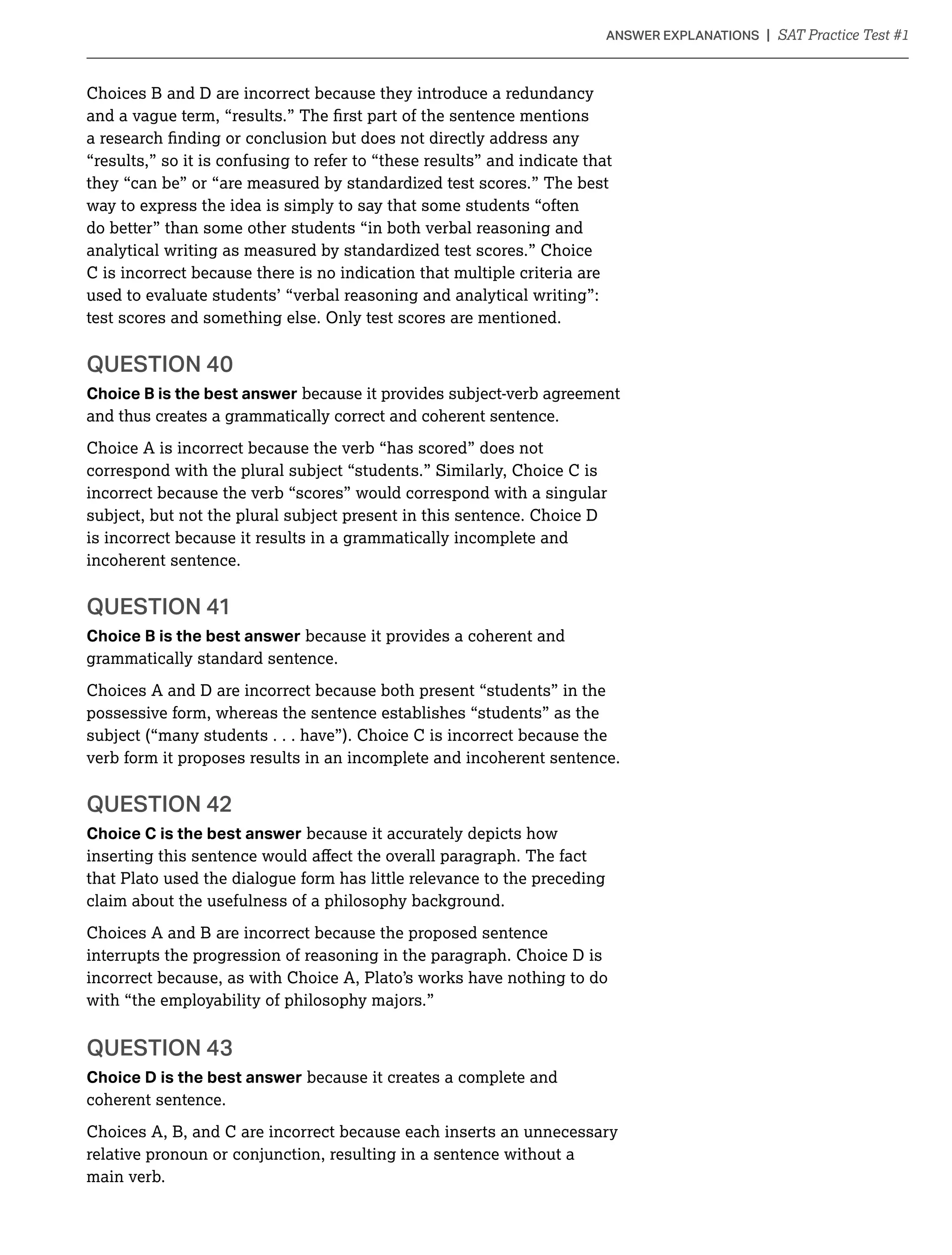 Choices B and D are incorrect because they introduce a redundancy
“results,” so it is confusing to refer to “these results” and indicate that
they “can be” or “are measured by standardized test scores.” The best
way to express the idea is simply to say that some students “often
do better” than some other students “in both verbal reasoning and
analytical writing as measured by standardized test scores.” Choice
C is incorrect because there is no indication that multiple criteria are
used to evaluate students’ “verbal reasoning and analytical writing”:
Choice B is the best answer because it provides subject-verb agreement
and thus creates a grammatically correct and coherent sentence.
Choice A is incorrect because the verb “has scored” does not
correspond with the plural subject “students.” Similarly, Choice C is
incorrect because the verb “scores” would correspond with a singular
subject, but not the plural subject present in this sentence. Choice D
is incorrect because it results in a grammatically incomplete and
incoherent sentence.
Choice B is the best answer because it provides a coherent and
grammatically standard sentence.
Choices A and D are incorrect because both present “students” in the
possessive form, whereas the sentence establishes “students” as the
subject (“many students . . . have”). Choice C is incorrect because the
verb form it proposes results in an incomplete and incoherent sentence.
Choice C is the best answer because it accurately depicts how
that Plato used the dialogue form has little relevance to the preceding
claim about the usefulness of a philosophy background.
Choices A and B are incorrect because the proposed sentence
interrupts the progression of reasoning in the paragraph. Choice D is
incorrect because, as with Choice A, Plato’s works have nothing to do
with “the employability of philosophy majors.”
Choice D is the best answer because it creates a complete and
coherent sentence.
Choices A, B, and C are incorrect because each inserts an unnecessary
relative pronoun or conjunction, resulting in a sentence without a
main verb.
 
