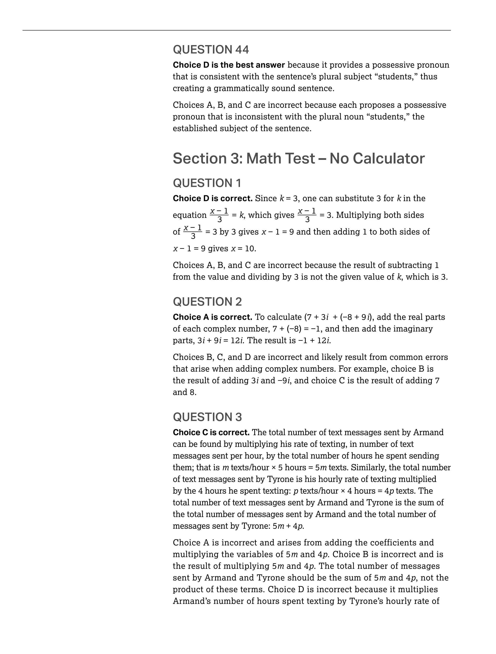 _ _
Choice D is the best answer because it provides a possessive pronoun
that is consistent with the sentence’s plural subject “students,” thus
creating a grammatically sound sentence.
Choices A, B, and C are incorrect because each proposes a possessive
pronoun that is inconsistent with the plural noun “students,” the
established subject of the sentence.
QUESTION 1
Choice D is correct. Since k k in the
equation = k, which gives
of _
=
Choices A, B, and C are incorrect because the result of subtracting 1
k
QUESTION 2
Choice A is correct. i i), add the real parts
i + 9i = 12i i.
Choices B, C, and D are incorrect and likely result from common errors
that arise when adding complex numbers. For example, choice B is
i i, and choice C is the result of adding 7
and 8.
QUESTION 3
Choice C is correct. The total number of text messages sent by Armand
can be found by multiplying his rate of texting, in number of text
messages sent per hour, by the total number of hours he spent sending
them; that is texts/hour × 5 hours = 5 texts. Similarly, the total number
of text messages sent by Tyrone is his hourly rate of texting multiplied
by the 4 hours he spent texting: texts/hour × 4 hours = 4 texts. The
total number of text messages sent by Armand and Tyrone is the sum of
the total number of messages sent by Armand and the total number of
messages sent by Tyrone: 5 + 4 .
Choice A is incorrect and arises from adding the coefficients and
multiplying the variables of 5 and 4 . Choice B is incorrect and is
the result of multiplying 5 and 4 . The total number of messages
sent by Armand and Tyrone should be the sum of 5 and 4 , not the
product of these terms. Choice D is incorrect because it multiplies
Armand’s number of hours spent texting by Tyrone’s hourly rate of
 