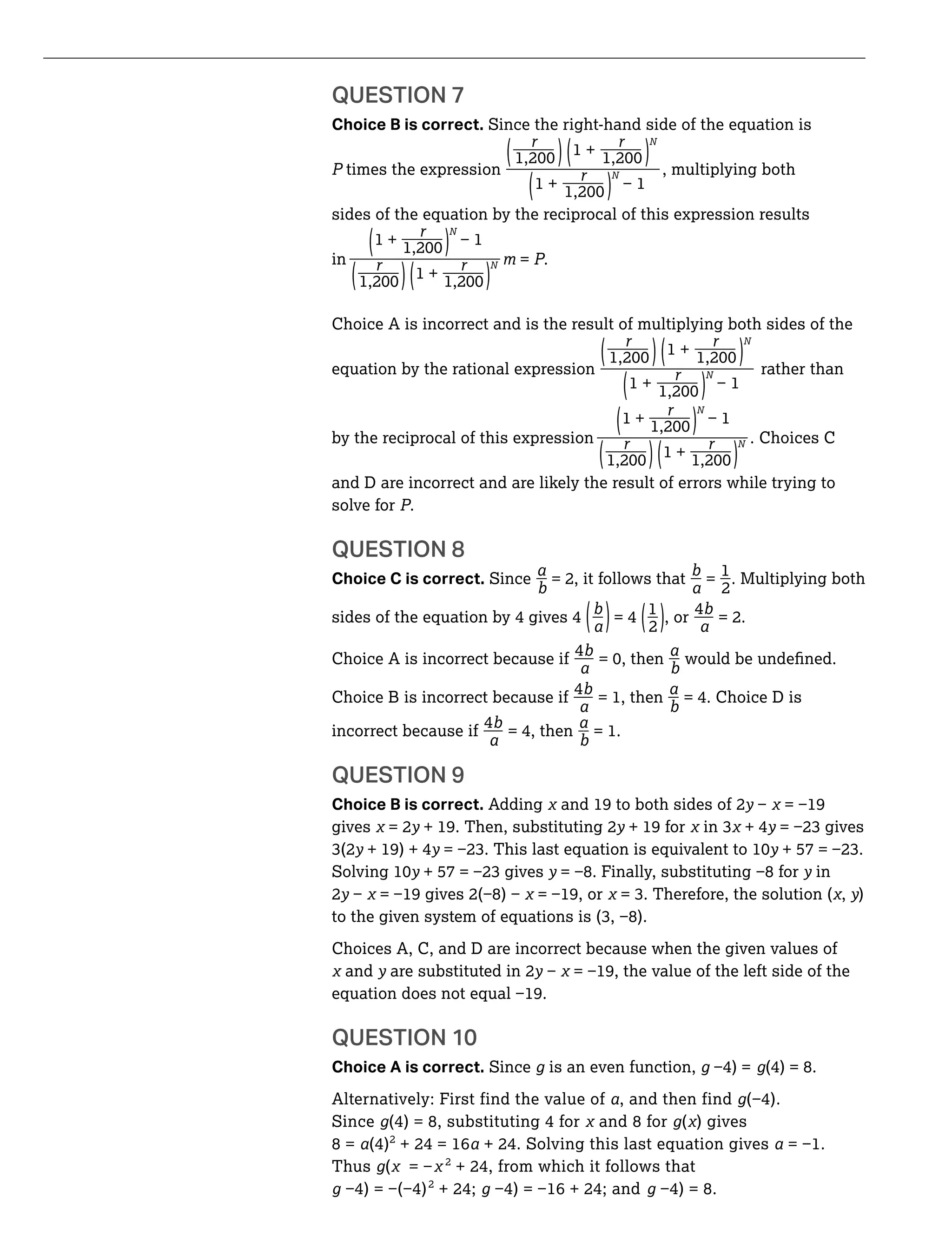 __
__
__
__
_ _
_ _
_ __
QUESTION 7
Choice B is correct. Since the right-hand side of the equation is
_ _ N
1 +( ) ( )times the expression N , multiplying both_
(1 + )
sides of the equation by the reciprocal of this expression results
_1 +( )
N
in N = ._ _1 +( ) ( )
Choice A is incorrect and is the result of multiplying both sides of the
_ _ N
1 +( ) ( )equation by the rational expression N rather than_
(1 + )
_
(1 + )
N
by the reciprocal of this expression N . Choices C_ _1 +( ) ( )
and D are incorrect and are likely the result of errors while trying to
solve for .
QUESTION 8
_ _ _1
Choice C is correct. Since = 2, it follows that =
2
. Multiplying both
_ _1 _4
sides of the equation by 4 gives 4 = 4 , or = 2.( ) (2 )
Choice A is incorrect because if
4
Choice B is incorrect because if
4
= 1, then = 4. Choice D is
incorrect because if
4
= 4, then = 1.
QUESTION 9
Choice B is correct. Adding and 19 to both sides of 2y
gives = 2y + 19. Then, substituting 2y + 19 for + 4y
y + 19) + 4y y
y y y in
2y , y)
Choices A, C, and D are incorrect because when the given values of
and y are substituted in 2y
QUESTION 10
Choice A is correct. Since g is an even function, g g(4) = 8.
Alternatively: First find the value of , and then find g
Since g(4) = 8, substituting 4 for and 8 for g( ) gives
8 = (4)2
+ 24 = 16 + 24. Solving this last equation gives
Thus g( 2
+ 24, from which it follows that
g 2
+ 24; g g
 