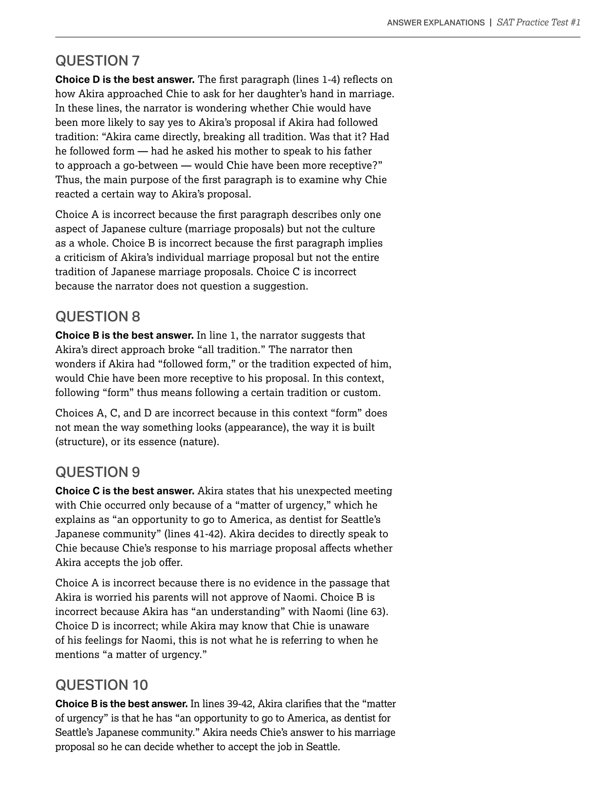 QUESTION 7
Choice D is the best answer.
how Akira approached Chie to ask for her daughter’s hand in marriage.
In these lines, the narrator is wondering whether Chie would have
been more likely to say yes to Akira’s proposal if Akira had followed
tradition: “Akira came directly, breaking all tradition. Was that it? Had
he followed form — had he asked his mother to speak to his father
to approach a go-between — would Chie have been more receptive?”
reacted a certain way to Akira’s proposal.
aspect of Japanese culture (marriage proposals) but not the culture
a criticism of Akira’s individual marriage proposal but not the entire
tradition of Japanese marriage proposals. Choice C is incorrect
because the narrator does not question a suggestion.
QUESTION 8
Choice B is the best answer. In line 1, the narrator suggests that
Akira’s direct approach broke “all tradition.” The narrator then
wonders if Akira had “followed form,” or the tradition expected of him,
would Chie have been more receptive to his proposal. In this context,
following “form” thus means following a certain tradition or custom.
Choices A, C, and D are incorrect because in this context “form” does
not mean the way something looks (appearance), the way it is built
(structure), or its essence (nature).
QUESTION 9
Choice C is the best answer. Akira states that his unexpected meeting
with Chie occurred only because of a “matter of urgency,” which he
explains as “an opportunity to go to America, as dentist for Seattle’s
Japanese community” (lines 41-42). Akira decides to directly speak to
Choice A is incorrect because there is no evidence in the passage that
Akira is worried his parents will not approve of Naomi. Choice B is
Choice D is incorrect; while Akira may know that Chie is unaware
of his feelings for Naomi, this is not what he is referring to when he
mentions “a matter of urgency.”
QUESTION 10
Choice B is the best answer.
of urgency” is that he has “an opportunity to go to America, as dentist for
Seattle’s Japanese community.” Akira needs Chie’s answer to his marriage
proposal so he can decide whether to accept the job in Seattle.
 