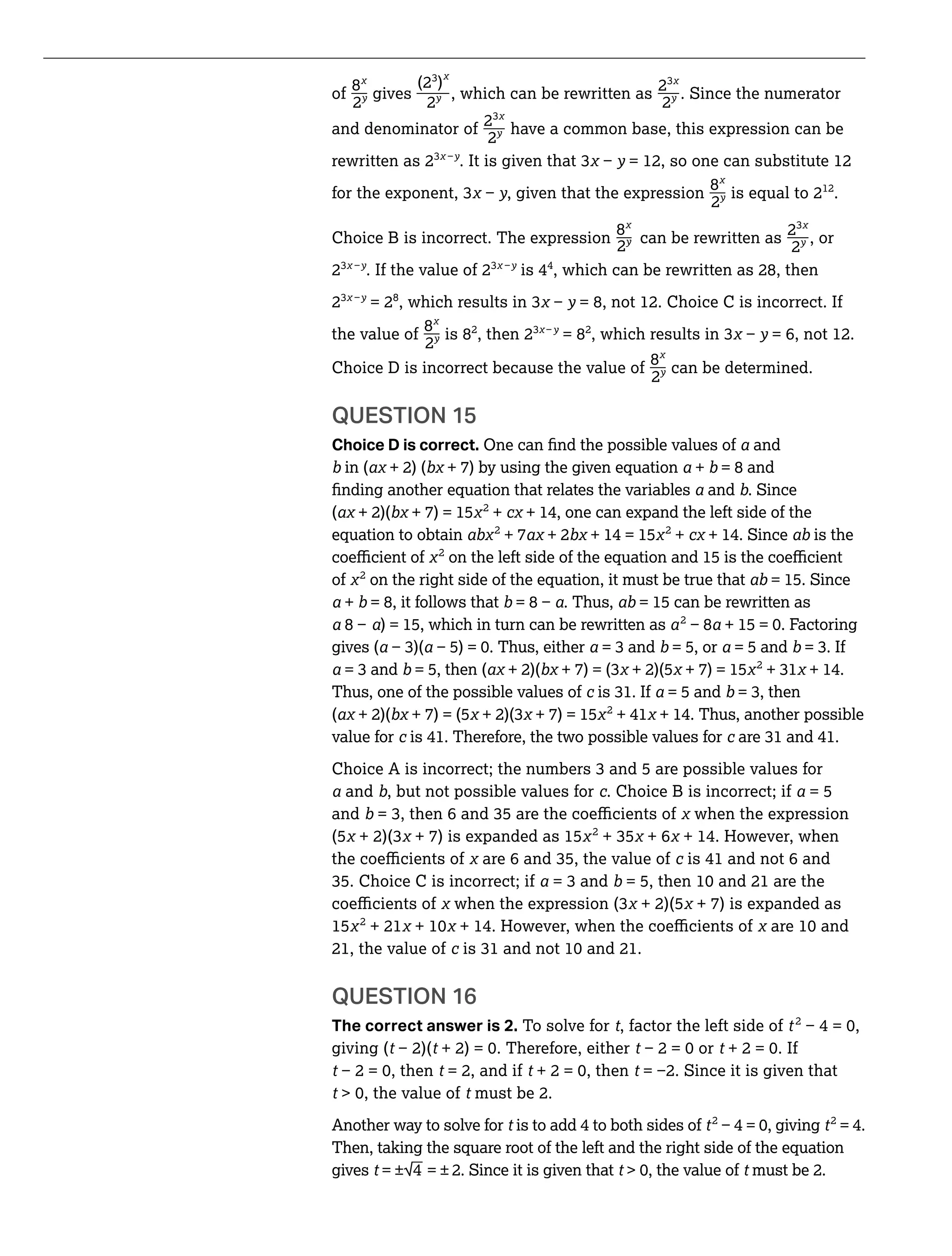 _ _ _
_ _
(2 )
of
8
gives , which can be rewritten as
2
. Since the numerator
2y
2y
2y
_and denominator of
2
have a common base, this expression can be
2y
rewritten as 2 y = 12, so one can substitute 12
_for y, given that the expression
8
is equal to 212
.
2y
Choice B is incorrect. The expression
8
can be rewritten as
2
2y , or
2y
2 . If the value of 2 is 44
, which can be rewritten as 28, then
2 = 28
, y = 8, not 12. Choice C is incorrect. If
_the value of
8
is 82
, then 2 y
= 82
y = 6, not 12.
2y
_Choice D is incorrect because the value of
8
2y can be determined.
QUESTION 15
Choice D is correct. and
in ( + 2) ( + 7) by using the given equation + = 8 and
and . Since
( + 2)( + 7) = 15 2
+ + 14, one can expand the left side of the
equation to obtain 2
+ 7 + 2 + 14 = 15 2
+ + 14. Since is the
2
of 2
on the right side of the equation, it must be true that = 15. Since
+ = 8, it follows that . Thus, = 15 can be rewritten as
) = 15, which in turn can be rewritten as 2
gives ( = 5, or = 5 and
= 5, then ( + 2)( + 2)(5 + 7) = 15 2
+ 14.
Thus, one of the possible values of = 5 and
( + 2)( + 7) = (5 + 7) = 15 2
+ 41 + 14. Thus, another possible
value for is 41. Therefore, the two possible values for
and , but not possible values for . Choice B is incorrect; if = 5
and when the expression
(5 + 7) is expanded as 15 2
+ 6 + 14. However, when
is 41 and not 6 and
+ 2)(5 + 7) is expanded as
15 2
+ 21
21, the value of
QUESTION 16
The correct answer is 2. To solve for t, factor the left side of t 2
giving (t t t t
t t = 2, and if t t
t t must be 2.
Another way to solve for t is to add 4 to both sides of t2
t2
= 4.
Then, taking the square root of the left and the right side of the equation_
gives t = ± 4 = ± 2. Since it is given that t t must be 2.
 