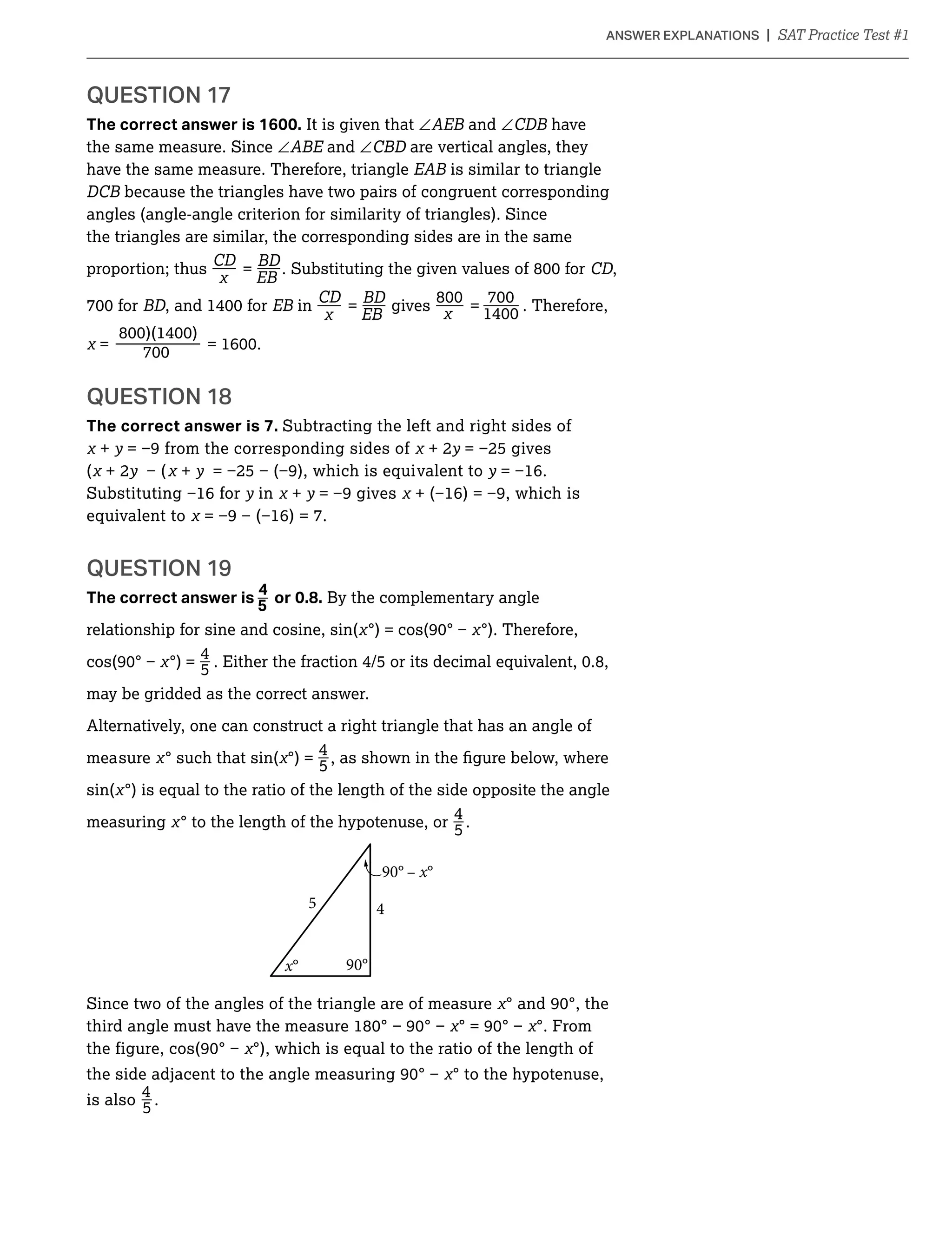 QUESTION 17
The correct answer is 1600. It is given that ∠ and ∠ have
the same measure. Since ∠ and ∠ are vertical angles, they
have the same measure. Therefore, triangle is similar to triangle
because the triangles have two pairs of congruent corresponding
angles (angle-angle criterion for similarity of triangles). Since
the triangles are similar, the corresponding sides are in the same
_ _proportion; thus
CD
= CD,
_ _ _ _for in
CD
= gives = . Therefore,
= —
QUESTION 18
The correct answer is 7. Subtracting the left and right sides of
+ y + 2y
( + 2y + y y
y in + y
equivalent to
QUESTION 19
_The correct answer is 5
4
or 0.8. By the complementary angle
relationship for sine and cosine, sin( °). Therefore,
_°) =
4
5
may be gridded as the correct answer.
Alternatively, one can construct a right triangle that has an angle of
_measure ° such that sin( °) =
4
5
sin( °) is equal to the ratio of the length of the side opposite the angle
_measuring ° to the length of the hypotenuse, or
4
5 .
90° – x°
5 4
x° 90°
Since two of the angles of the triangle are of measure
°. From
°), which is equal to the ratio of the length of
the side ° to the hypotenuse,
_is also
4
5 .
 