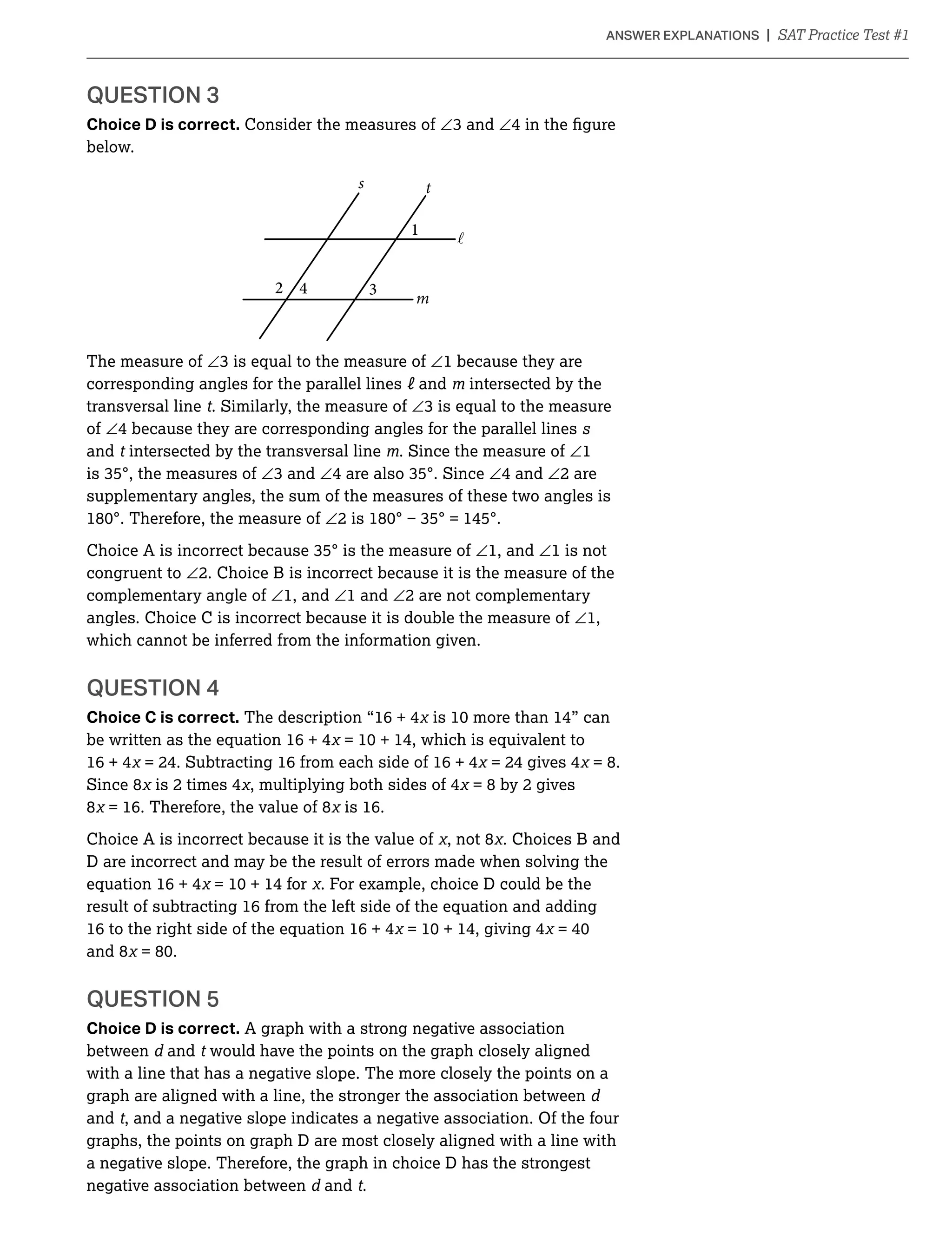 QUESTION 3
Choice D is correct. Consider the measures of ∠ ∠
below.
m
1
2 4 3
s t

The measure of ∠ ∠1 because they are
corresponding angles for the parallel lines and intersected by the
transversal line t. Similarly, the measure of ∠
of ∠4 because they are corresponding angles for the parallel lines
and t intersected by the transversal line . Since the measure of ∠1
∠ ∠ ∠4 and ∠2 are
supplementary angles, the sum of the measures of these two angles is
∠
∠1, and ∠1 is not
congruent to ∠2. Choice B is incorrect because it is the measure of the
complementary angle of ∠1, and ∠1 and ∠2 are not complementary
angles. Choice C is incorrect because it is double the measure of ∠1,
which cannot be inferred from the information given.
Choice C is correct. The description “16 + 4
be written as the equation 16 + 4
16 + 4 = 24. Subtracting 16 from each side of 16 + 4 = 24 gives 4 = 8.
Since 8 is 2 times 4 , multiplying both sides of 4 = 8 by 2 gives
8 = 16. Therefore, the value of 8 is 16.
Choice A is incorrect because it is the value of , not 8 . Choices B and
D are incorrect and may be the result of errors made when solving the
equation 16 + 4 . For example, choice D could be the
result of subtracting 16 from the left side of the equation and adding
16 to the right side of the equation 16 + 4
and 8
QUESTION 5
Choice D is correct. A graph with a strong negative association
between and t would have the points on the graph closely aligned
with a line that has a negative slope. The more closely the points on a
graph are aligned with a line, the stronger the association between
and t
graphs, the points on graph D are most closely aligned with a line with
a negative slope. Therefore, the graph in choice D has the strongest
negative association between and t.
 