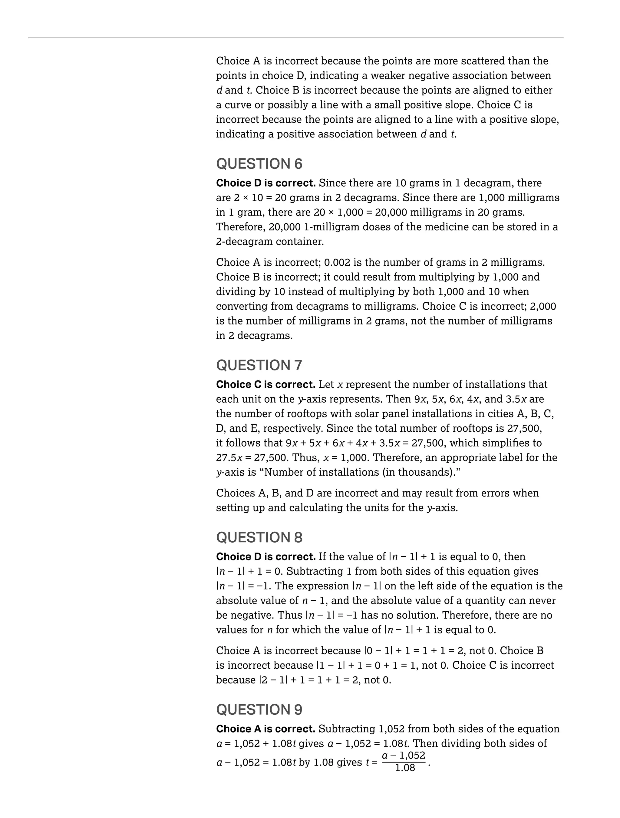 Choice A is incorrect because the points are more scattered than the
points in choice D, indicating a weaker negative association between
and t. Choice B is incorrect because the points are aligned to either
a curve or possibly a line with a small positive slope. Choice C is
incorrect because the points are aligned to a line with a positive slope,
indicating a positive association between and t.
QUESTION 6
Choice D is correct.
2-decagram container.
is the number of milligrams in 2 grams, not the number of milligrams
in 2 decagrams.
QUESTION 7
Choice C is correct. Let represent the number of installations that
each unit on the y-axis represents. Then 9 , 5 , 6 , 4 are
the number of rooftops with solar panel installations in cities A, B, C,
it follows that 9 + 5 + 6 + 4
27.5
y-axis is “Number of installations (in thousands).”
Choices A, B, and D are incorrect and may result from errors when
setting up and calculating the units for the y-axis.
QUESTION 8
Choice D is correct. If the value of |
|
|
absolute value of
be negative. Thus |
values for for which the value of |
QUESTION 9
Choice A is correct.
t gives t. Then dividing both sides of
_t t = .
 