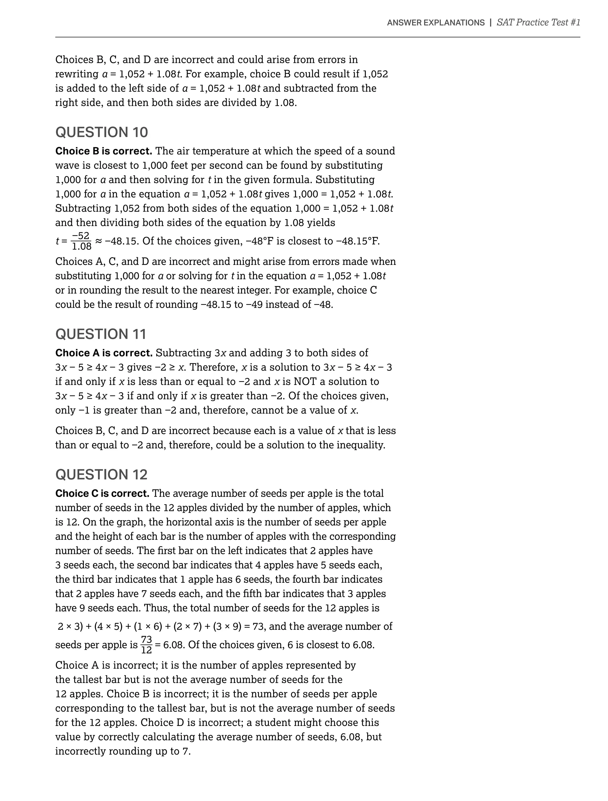 Choices B, C, and D are incorrect and could arise from errors in
rewriting t
is added to the left side of t and subtracted from the
QUESTION 10
Choice B is correct. The air temperature at which the speed of a sound
and then solving for t in the given formula. Substituting
in the equation t t.
t
_t =
Choices A, C, and D are incorrect and might arise from errors made when
or solving for t in the equation t
or in rounding the result to the nearest integer. For example, choice C
QUESTION 11
Choice A is correct.
. Therefore,
if and only if
.
Choices B, C, and D are incorrect because each is a value of that is less
QUESTION 12
Choice C is correct. The average number of seeds per apple is the total
number of seeds in the 12 apples divided by the number of apples, which
and the height of each bar is the number of apples with the corresponding
the third bar indicates that 1 apple has 6 seeds, the fourth bar indicates
have 9 seeds each. Thus, the total number of seeds for the 12 apples is
average number of
_seeds per apple is
12
Choice A is incorrect; it is the number of apples represented by
the tallest bar but is not the average number of seeds for the
12 apples. Choice B is incorrect; it is the number of seeds per apple
corresponding to the tallest bar, but is not the average number of seeds
for the 12 apples. Choice D is incorrect; a student might choose this
incorrectly rounding up to 7.
 