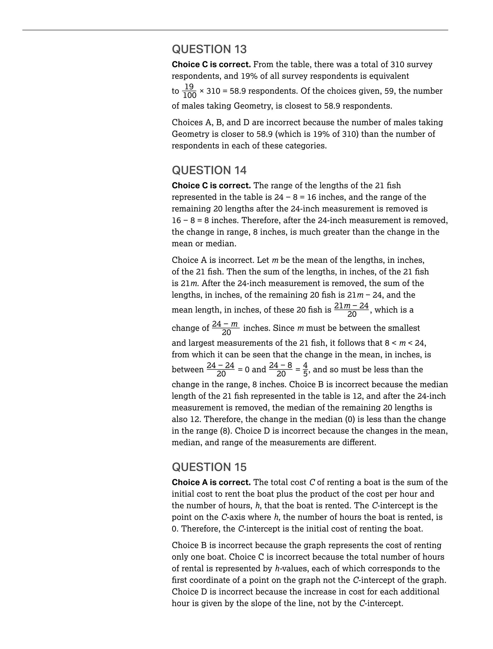 QUESTION 13
Choice C is correct.
_19
to
of males taking Geometry, is closest to 58.9 respondents.
Choices A, B, and D are incorrect because the number of males taking
respondents in each of these categories.
Choice C is correct.
the change in range, 8 inches, is much greater than the change in the
mean or median.
Choice A is incorrect. Let be the mean of the lengths, in inches,
is 21
_mean
21
, which is a
_change of inches. Since must be between the smallest
and largest
from which it can be seen that the change in the mean, in inches, is
between _ _ = _4
5, and so must be less than the
change in the range, 8 inches. Choice B is incorrect because the median
in the range (8). Choice D is incorrect because the changes in the mean,
QUESTION 15
Choice A is correct. The total cost C of renting a boat is the sum of the
initial cost to rent the boat plus the product of the cost per hour and
the number of hours, h, that the boat is rented. The C-intercept is the
point on the C-axis where h, the number of hours the boat is rented, is
C-intercept is the initial cost of renting the boat.
Choice B is incorrect because the graph represents the cost of renting
only one boat. Choice C is incorrect because the total number of hours
of rental is represented by h-values, each of which corresponds to the
C-intercept of the graph.
Choice D is incorrect because the increase in cost for each additional
hour is given by the slope of the line, not by the C-intercept.
 