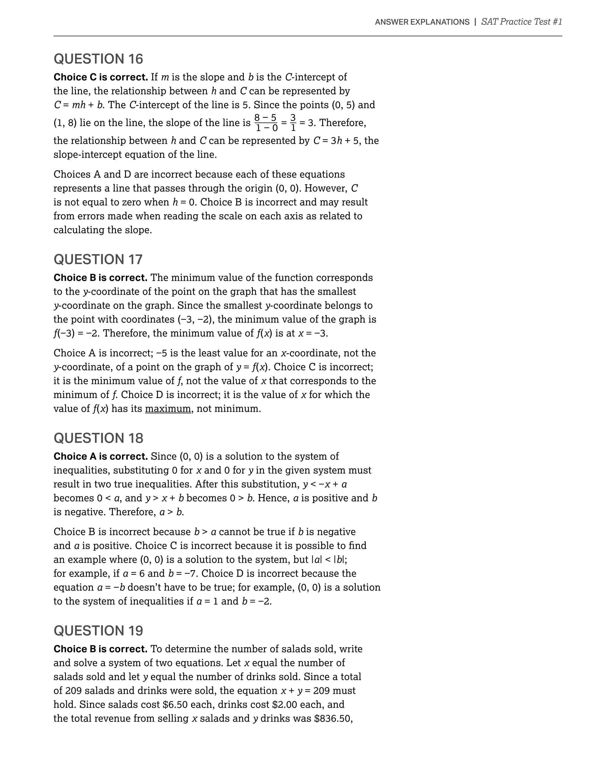 QUESTION 16
Choice C is correct. If is the slope and is the C-intercept of
the line, the relationship between h and C can be represented by
C = + . The C
(1, 8) lie on the line, the slope of the line is _ = _
1
the relationship between h and C can be represented by C h + 5, the
slope-intercept equation of the line.
Choices A and D are incorrect because each of these equations
C
is not equal to zero when h
from errors made when reading the scale on each axis as related to
calculating the slope.
QUESTION 17
Choice B is correct. The minimum value of the function corresponds
to the y-coordinate of the point on the graph that has the smallest
y-coordinate on the graph. Since the smallest y-coordinate belongs to
( ) is at
-coordinate, not the
y-coordinate, of a point on the graph of y = ( ). Choice C is incorrect;
it is the minimum value of , not the value of that corresponds to the
minimum of . Choice D is incorrect; it is the value of for which the
value of ( ) has its maximum, not minimum.
QUESTION 18
Choice A is correct.
y in the given system must
result in two true inequalities. After this substitution, y +
, and y  + . Hence, is positive and
is negative. Therefore,  .
Choice B is incorrect because  cannot be true if is negative
and
|;
for example, if = 6 and
equation
to the system of inequalities if = 1 and
QUESTION 19
Choice B is correct. To determine the number of salads sold, write
and solve a system of two equations. Let equal the number of
salads sold and let y equal the number of drinks sold. Since a total
+ y
the total revenue from selling salads and y
 